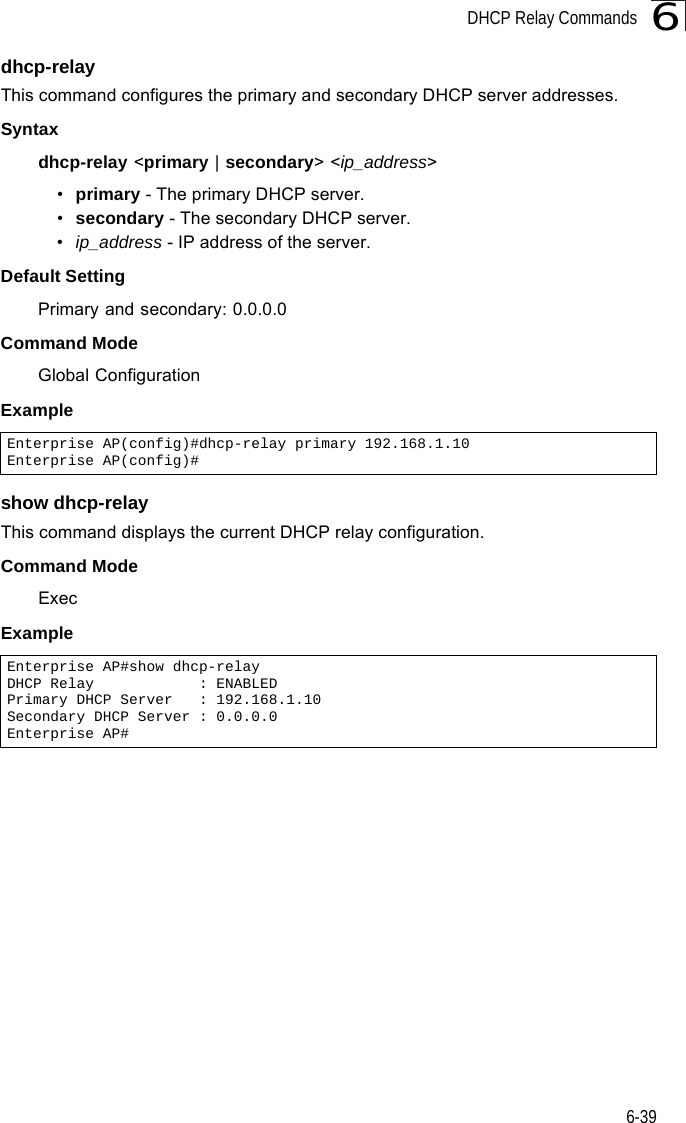 DHCP Relay Commands6-396dhcp-relayThis command configures the primary and secondary DHCP server addresses.Syntaxdhcp-relay &lt;primary | secondary&gt; &lt;ip_address&gt;•primary - The primary DHCP server.•secondary - The secondary DHCP server.•ip_address - IP address of the server.Default Setting Primary and secondary: 0.0.0.0Command Mode Global ConfigurationExample show dhcp-relayThis command displays the current DHCP relay configuration.Command Mode ExecExample Enterprise AP(config)#dhcp-relay primary 192.168.1.10Enterprise AP(config)#Enterprise AP#show dhcp-relayDHCP Relay            : ENABLEDPrimary DHCP Server   : 192.168.1.10Secondary DHCP Server : 0.0.0.0Enterprise AP#
