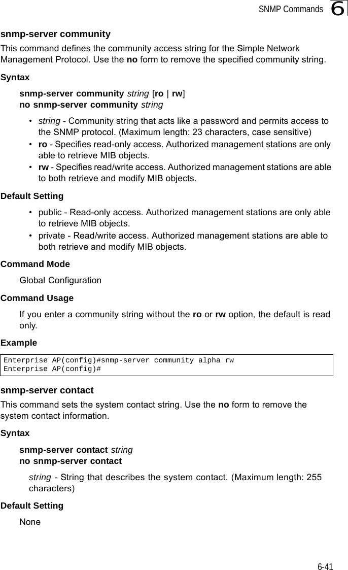 SNMP Commands6-416snmp-server communityThis command defines the community access string for the Simple Network Management Protocol. Use the no form to remove the specified community string.Syntaxsnmp-server community string [ro | rw]no snmp-server community string•string - Community string that acts like a password and permits access to the SNMP protocol. (Maximum length: 23 characters, case sensitive)•ro - Specifies read-only access. Authorized management stations are only able to retrieve MIB objects. •rw - Specifies read/write access. Authorized management stations are able to both retrieve and modify MIB objects.Default Setting • public - Read-only access. Authorized management stations are only able to retrieve MIB objects.• private - Read/write access. Authorized management stations are able to both retrieve and modify MIB objects.Command Mode Global ConfigurationCommand Usage If you enter a community string without the ro or rw option, the default is read only.Example snmp-server contactThis command sets the system contact string. Use the no form to remove the system contact information.Syntaxsnmp-server contact stringno snmp-server contactstring - String that describes the system contact. (Maximum length: 255 characters)Default Setting NoneEnterprise AP(config)#snmp-server community alpha rwEnterprise AP(config)#