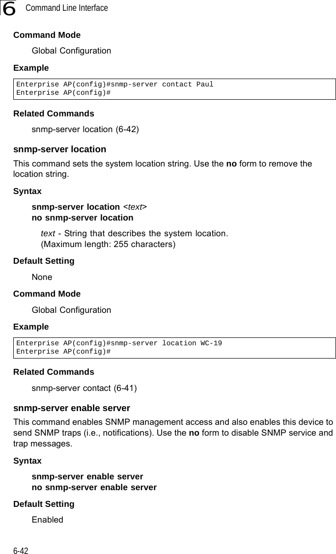 Command Line Interface6-426Command Mode Global ConfigurationExample Related Commandssnmp-server location (6-42)snmp-server locationThis command sets the system location string. Use the no form to remove the location string.Syntaxsnmp-server location &lt;text&gt;no snmp-server locationtext - String that describes the system location. (Maximum length: 255 characters)Default Setting NoneCommand Mode Global ConfigurationExample Related Commandssnmp-server contact (6-41)snmp-server enable serverThis command enables SNMP management access and also enables this device to send SNMP traps (i.e., notifications). Use the no form to disable SNMP service and trap messages.Syntax snmp-server enable serverno snmp-server enable serverDefault Setting EnabledEnterprise AP(config)#snmp-server contact PaulEnterprise AP(config)#Enterprise AP(config)#snmp-server location WC-19Enterprise AP(config)#