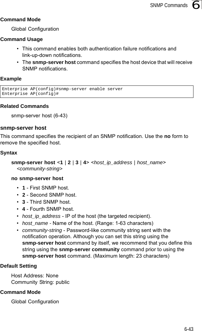 SNMP Commands6-436Command Mode Global ConfigurationCommand Usage • This command enables both authentication failure notifications and link-up-down notifications. •The snmp-server host command specifies the host device that will receive SNMP notifications. Example Related Commandssnmp-server host (6-43)snmp-server host This command specifies the recipient of an SNMP notification. Use the no form to remove the specified host.Syntaxsnmp-server host &lt;1 | 2 | 3 | 4&gt; &lt;host_ip_address | host_name&gt; &lt;community-string&gt;no snmp-server host•1 - First SNMP host.•2 - Second SNMP host.•3 - Third SNMP host.•4 - Fourth SNMP host.•host_ip_address - IP of the host (the targeted recipient). •host_name - Name of the host. (Range: 1-63 characters)•community-string - Password-like community string sent with the notification operation. Although you can set this string using the snmp-server host command by itself, we recommend that you define this string using the snmp-server community command prior to using the snmp-server host command. (Maximum length: 23 characters)Default Setting Host Address: NoneCommunity String: publicCommand Mode Global ConfigurationEnterprise AP(config)#snmp-server enable serverEnterprise AP(config)#