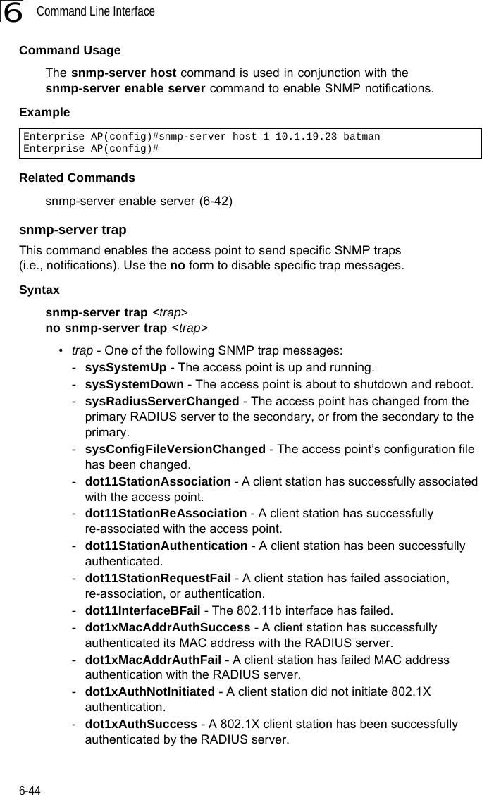 Command Line Interface6-446Command Usage The snmp-server host command is used in conjunction with the snmp-server enable server command to enable SNMP notifications. Example Related Commandssnmp-server enable server (6-42)snmp-server trapThis command enables the access point to send specific SNMP traps (i.e., notifications). Use the no form to disable specific trap messages.Syntaxsnmp-server trap &lt;trap&gt;no snmp-server trap &lt;trap&gt;•trap - One of the following SNMP trap messages:-sysSystemUp - The access point is up and running.-sysSystemDown - The access point is about to shutdown and reboot.-sysRadiusServerChanged - The access point has changed from the primary RADIUS server to the secondary, or from the secondary to the primary.-sysConfigFileVersionChanged - The access point’s configuration file has been changed.-dot11StationAssociation - A client station has successfully associated with the access point.-dot11StationReAssociation - A client station has successfully re-associated with the access point.-dot11StationAuthentication - A client station has been successfully authenticated.-dot11StationRequestFail - A client station has failed association, re-association, or authentication.-dot11InterfaceBFail - The 802.11b interface has failed.-dot1xMacAddrAuthSuccess - A client station has successfully authenticated its MAC address with the RADIUS server.-dot1xMacAddrAuthFail - A client station has failed MAC address authentication with the RADIUS server.-dot1xAuthNotInitiated - A client station did not initiate 802.1X authentication.-dot1xAuthSuccess - A 802.1X client station has been successfully authenticated by the RADIUS server.Enterprise AP(config)#snmp-server host 1 10.1.19.23 batmanEnterprise AP(config)#