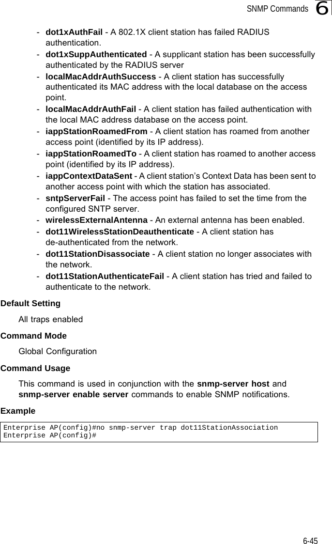 SNMP Commands6-456-dot1xAuthFail - A 802.1X client station has failed RADIUS authentication.-dot1xSuppAuthenticated - A supplicant station has been successfully authenticated by the RADIUS server-localMacAddrAuthSuccess - A client station has successfully authenticated its MAC address with the local database on the access point.-localMacAddrAuthFail - A client station has failed authentication with the local MAC address database on the access point.-iappStationRoamedFrom - A client station has roamed from another access point (identified by its IP address).-iappStationRoamedTo - A client station has roamed to another access point (identified by its IP address).-iappContextDataSent - A client station’s Context Data has been sent to another access point with which the station has associated.-sntpServerFail - The access point has failed to set the time from the configured SNTP server.-wirelessExternalAntenna - An external antenna has been enabled.-dot11WirelessStationDeauthenticate - A client station has de-authenticated from the network.-dot11StationDisassociate - A client station no longer associates with the network.-dot11StationAuthenticateFail - A client station has tried and failed to authenticate to the network.Default Setting All traps enabledCommand Mode Global ConfigurationCommand Usage This command is used in conjunction with the snmp-server host and snmp-server enable server commands to enable SNMP notifications.Example Enterprise AP(config)#no snmp-server trap dot11StationAssociationEnterprise AP(config)#