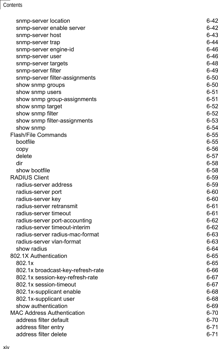 xivContentssnmp-server location  6-42snmp-server enable server  6-42snmp-server host   6-43snmp-server trap  6-44snmp-server engine-id  6-46snmp-server user  6-46snmp-server targets  6-48snmp-server filter  6-49snmp-server filter-assignments  6-50show snmp groups  6-50show snmp users  6-51show snmp group-assignments  6-51show snmp target  6-52show snmp filter  6-52show snmp filter-assignments  6-53show snmp  6-54Flash/File Commands  6-55bootfile 6-55copy   6-56delete 6-57dir 6-58show bootfile  6-58RADIUS Client  6-59radius-server address  6-59radius-server port  6-60radius-server key  6-60radius-server retransmit  6-61radius-server timeout  6-61radius-server port-accounting  6-62radius-server timeout-interim  6-62radius-server radius-mac-format  6-63radius-server vlan-format  6-63show radius  6-64802.1X Authentication  6-65802.1x 6-65802.1x broadcast-key-refresh-rate  6-66802.1x session-key-refresh-rate  6-67802.1x session-timeout  6-67802.1x-supplicant enable  6-68802.1x-supplicant user  6-68show authentication  6-69MAC Address Authentication  6-70address filter default  6-70address filter entry  6-71address filter delete  6-71