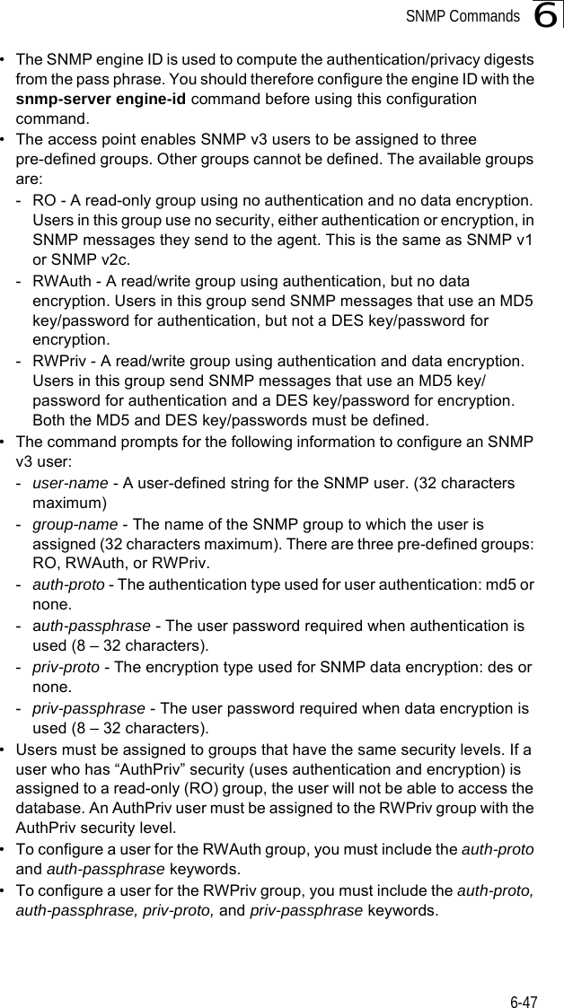 SNMP Commands6-476• The SNMP engine ID is used to compute the authentication/privacy digests from the pass phrase. You should therefore configure the engine ID with the snmp-server engine-id command before using this configuration command.• The access point enables SNMP v3 users to be assigned to three pre-defined groups. Other groups cannot be defined. The available groups are:- RO - A read-only group using no authentication and no data encryption. Users in this group use no security, either authentication or encryption, in SNMP messages they send to the agent. This is the same as SNMP v1 or SNMP v2c.- RWAuth - A read/write group using authentication, but no data encryption. Users in this group send SNMP messages that use an MD5 key/password for authentication, but not a DES key/password for encryption.- RWPriv - A read/write group using authentication and data encryption. Users in this group send SNMP messages that use an MD5 key/password for authentication and a DES key/password for encryption. Both the MD5 and DES key/passwords must be defined.• The command prompts for the following information to configure an SNMP v3 user:-user-name - A user-defined string for the SNMP user. (32 characters maximum)-group-name - The name of the SNMP group to which the user is assigned (32 characters maximum). There are three pre-defined groups: RO, RWAuth, or RWPriv.-auth-proto - The authentication type used for user authentication: md5 or none.-auth-passphrase - The user password required when authentication is used (8 – 32 characters).-priv-proto - The encryption type used for SNMP data encryption: des or none.-priv-passphrase - The user password required when data encryption is used (8 – 32 characters).• Users must be assigned to groups that have the same security levels. If a user who has “AuthPriv” security (uses authentication and encryption) is assigned to a read-only (RO) group, the user will not be able to access the database. An AuthPriv user must be assigned to the RWPriv group with the AuthPriv security level.• To configure a user for the RWAuth group, you must include the auth-proto and auth-passphrase keywords.• To configure a user for the RWPriv group, you must include the auth-proto, auth-passphrase, priv-proto, and priv-passphrase keywords.