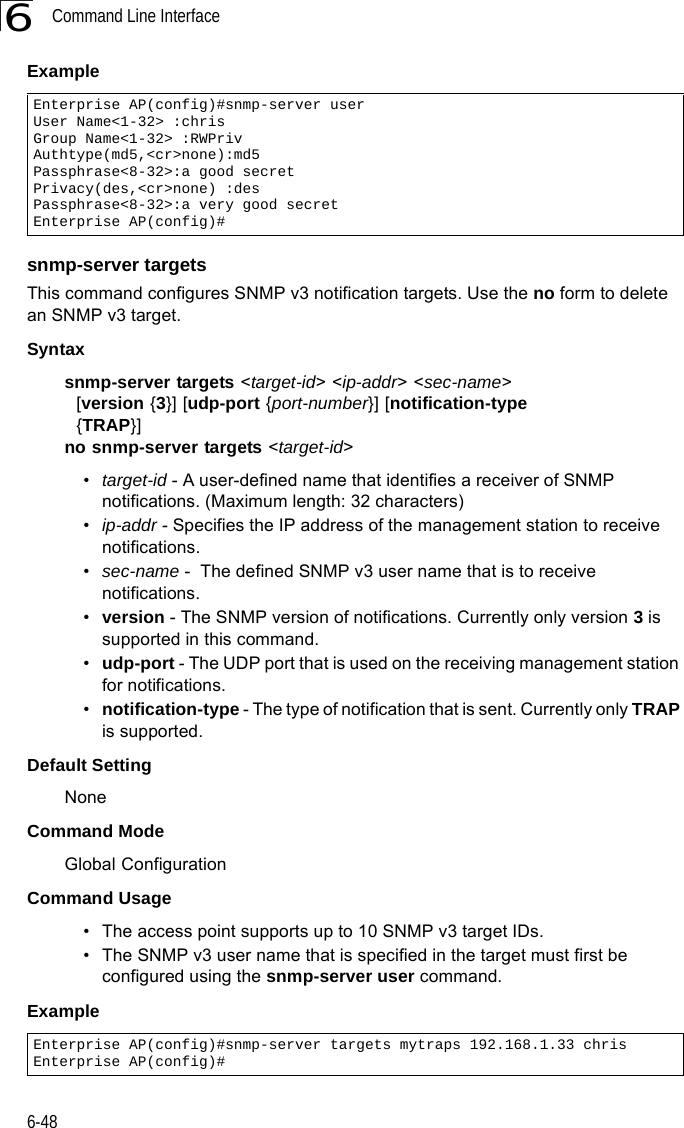 Command Line Interface6-486Example snmp-server targetsThis command configures SNMP v3 notification targets. Use the no form to delete an SNMP v3 target.Syntaxsnmp-server targets &lt;target-id&gt; &lt;ip-addr&gt; &lt;sec-name&gt;   [version {3}] [udp-port {port-number}] [notification-type   {TRAP}]no snmp-server targets &lt;target-id&gt;•target-id - A user-defined name that identifies a receiver of SNMP notifications. (Maximum length: 32 characters)•ip-addr - Specifies the IP address of the management station to receive notifications.•sec-name -  The defined SNMP v3 user name that is to receive notifications.•version - The SNMP version of notifications. Currently only version 3 is supported in this command.•udp-port - The UDP port that is used on the receiving management station for notifications.•notification-type - The type of notification that is sent. Currently only TRAP is supported.Default Setting NoneCommand Mode Global ConfigurationCommand Usage • The access point supports up to 10 SNMP v3 target IDs.• The SNMP v3 user name that is specified in the target must first be configured using the snmp-server user command.Example Enterprise AP(config)#snmp-server user User Name&lt;1-32&gt; :chrisGroup Name&lt;1-32&gt; :RWPrivAuthtype(md5,&lt;cr&gt;none):md5Passphrase&lt;8-32&gt;:a good secretPrivacy(des,&lt;cr&gt;none) :desPassphrase&lt;8-32&gt;:a very good secretEnterprise AP(config)#Enterprise AP(config)#snmp-server targets mytraps 192.168.1.33 chrisEnterprise AP(config)#