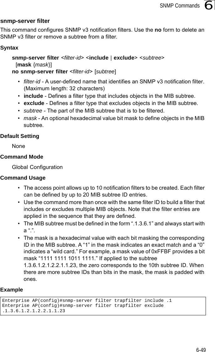 SNMP Commands6-496snmp-server filterThis command configures SNMP v3 notification filters. Use the no form to delete an SNMP v3 filter or remove a subtree from a filter.Syntaxsnmp-server filter &lt;filter-id&gt; &lt;include | exclude&gt; &lt;subtree&gt;   [mask {mask}]no snmp-server filter &lt;filter-id&gt; [subtree]•filter-id - A user-defined name that identifies an SNMP v3 notification filter. (Maximum length: 32 characters)•include - Defines a filter type that includes objects in the MIB subtree.•exclude - Defines a filter type that excludes objects in the MIB subtree.•subtree - The part of the MIB subtree that is to be filtered.•mask - An optional hexadecimal value bit mask to define objects in the MIB subtree. Default Setting NoneCommand Mode Global ConfigurationCommand Usage • The access point allows up to 10 notification filters to be created. Each filter can be defined by up to 20 MIB subtree ID entries.• Use the command more than once with the same filter ID to build a filter that includes or excludes multiple MIB objects. Note that the filter entries are applied in the sequence that they are defined.• The MIB subtree must be defined in the form “.1.3.6.1” and always start with a “.”.• The mask is a hexadecimal value with each bit masking the corresponding ID in the MIB subtree. A “1” in the mask indicates an exact match and a “0” indicates a “wild card.” For example, a mask value of 0xFFBF provides a bit mask “1111 1111 1011 1111.” If applied to the subtree 1.3.6.1.2.1.2.2.1.1.23, the zero corresponds to the 10th subtree ID. When there are more subtree IDs than bits in the mask, the mask is padded with ones.Example Enterprise AP(config)#snmp-server filter trapfilter include .1Enterprise AP(config)#snmp-server filter trapfilter exclude .1.3.6.1.2.1.2.2.1.1.23