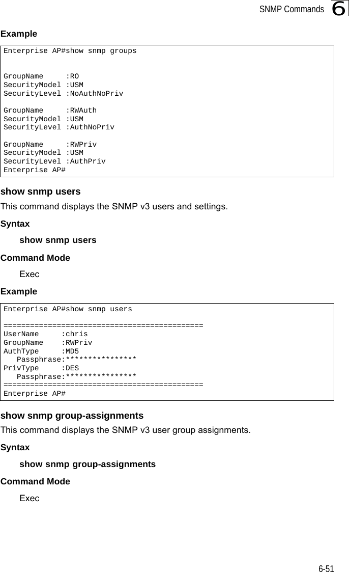 SNMP Commands6-516Example show snmp usersThis command displays the SNMP v3 users and settings.Syntax show snmp usersCommand ModeExecExample show snmp group-assignmentsThis command displays the SNMP v3 user group assignments.Syntax show snmp group-assignmentsCommand ModeExecEnterprise AP#show snmp groupsGroupName     :ROSecurityModel :USMSecurityLevel :NoAuthNoPrivGroupName     :RWAuthSecurityModel :USMSecurityLevel :AuthNoPrivGroupName     :RWPrivSecurityModel :USMSecurityLevel :AuthPrivEnterprise AP#Enterprise AP#show snmp users=============================================UserName     :chrisGroupName    :RWPrivAuthType     :MD5   Passphrase:****************PrivType     :DES   Passphrase:****************=============================================Enterprise AP#