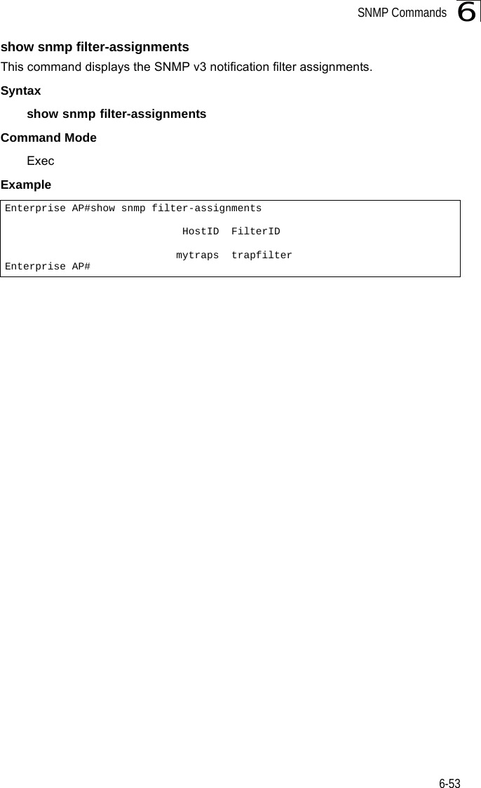 SNMP Commands6-536show snmp filter-assignmentsThis command displays the SNMP v3 notification filter assignments.Syntaxshow snmp filter-assignmentsCommand Mode ExecExample Enterprise AP#show snmp filter-assignments                             HostID  FilterID                            mytraps  trapfilterEnterprise AP#