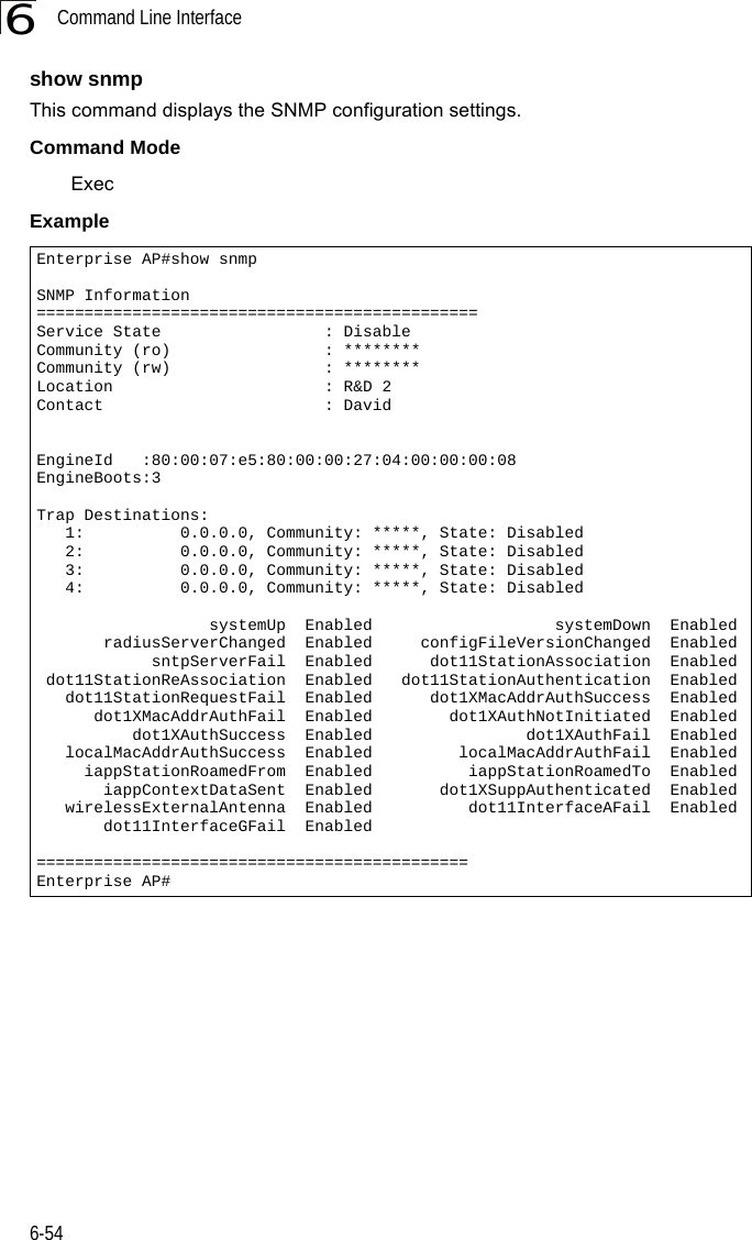 Command Line Interface6-546show snmpThis command displays the SNMP configuration settings.Command Mode ExecExampleEnterprise AP#show snmpSNMP Information==============================================Service State                 : DisableCommunity (ro)                : ********Community (rw)                : ********Location                      : R&amp;D 2Contact                       : DavidEngineId   :80:00:07:e5:80:00:00:27:04:00:00:00:08EngineBoots:3Trap Destinations:   1:          0.0.0.0, Community: *****, State: Disabled   2:          0.0.0.0, Community: *****, State: Disabled   3:          0.0.0.0, Community: *****, State: Disabled   4:          0.0.0.0, Community: *****, State: Disabled                  systemUp  Enabled                   systemDown  Enabled       radiusServerChanged  Enabled     configFileVersionChanged  Enabled            sntpServerFail  Enabled      dot11StationAssociation  Enabled dot11StationReAssociation  Enabled   dot11StationAuthentication  Enabled   dot11StationRequestFail  Enabled      dot1XMacAddrAuthSuccess  Enabled      dot1XMacAddrAuthFail  Enabled        dot1XAuthNotInitiated  Enabled          dot1XAuthSuccess  Enabled                dot1XAuthFail  Enabled   localMacAddrAuthSuccess  Enabled         localMacAddrAuthFail  Enabled     iappStationRoamedFrom  Enabled          iappStationRoamedTo  Enabled       iappContextDataSent  Enabled       dot1XSuppAuthenticated  Enabled   wirelessExternalAntenna  Enabled          dot11InterfaceAFail  Enabled       dot11InterfaceGFail  Enabled=============================================Enterprise AP#