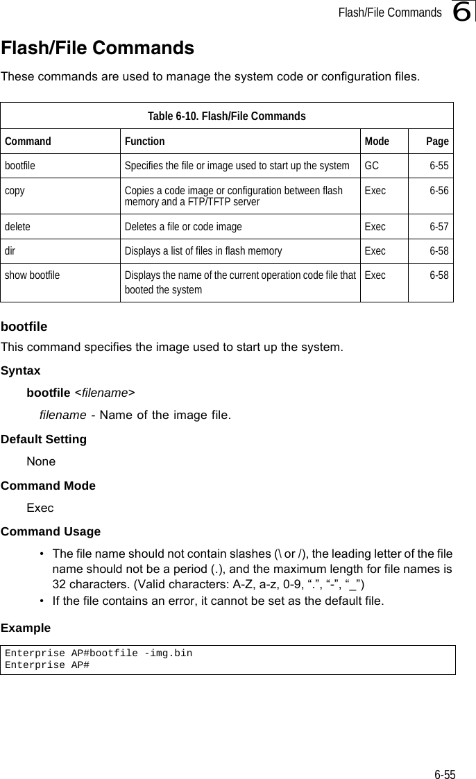 Flash/File Commands6-556Flash/File CommandsThese commands are used to manage the system code or configuration files.bootfileThis command specifies the image used to start up the system.Syntaxbootfile &lt;filename&gt;filename - Name of the image file.Default Setting NoneCommand Mode ExecCommand Usage • The file name should not contain slashes (\ or /), the leading letter of the file name should not be a period (.), and the maximum length for file names is 32 characters. (Valid characters: A-Z, a-z, 0-9, “.”, “-”, “_”)• If the file contains an error, it cannot be set as the default file. ExampleTable 6-10. Flash/File CommandsCommand Function Mode Pagebootfile Specifies the file or image used to start up the system  GC 6-55copy  Copies a code image or configuration between flash memory and a FTP/TFTP server Exec 6-56delete  Deletes a file or code image  Exec 6-57dir  Displays a list of files in flash memory  Exec 6-58show bootfile Displays the name of the current operation code file thatbooted the systemExec 6-58Enterprise AP#bootfile -img.binEnterprise AP#