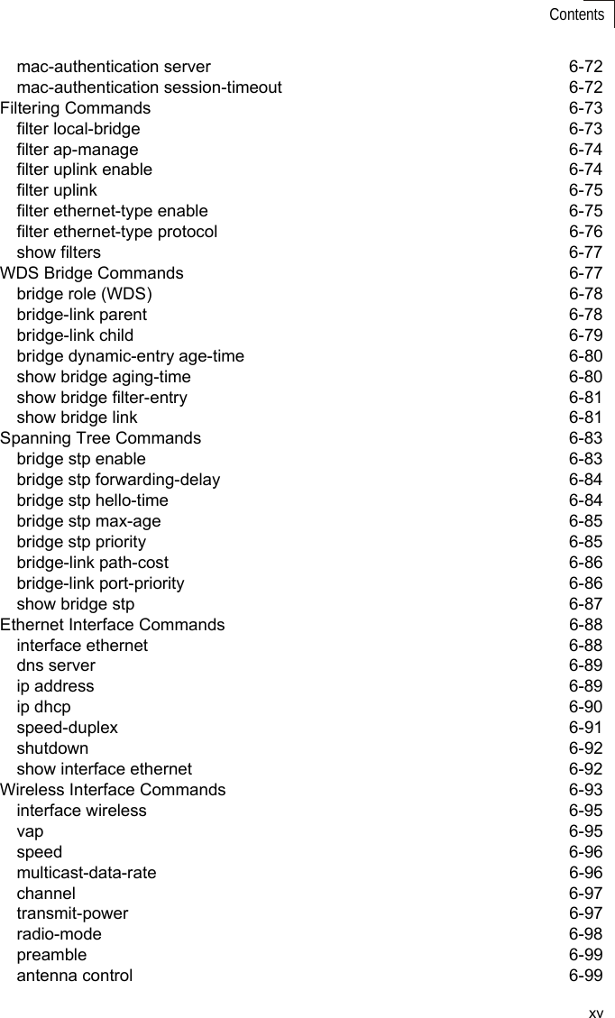 xvContentsmac-authentication server  6-72mac-authentication session-timeout  6-72Filtering Commands  6-73filter local-bridge  6-73filter ap-manage  6-74filter uplink enable  6-74filter uplink  6-75filter ethernet-type enable  6-75filter ethernet-type protocol  6-76show filters  6-77WDS Bridge Commands  6-77bridge role (WDS)  6-78bridge-link parent  6-78bridge-link child  6-79bridge dynamic-entry age-time  6-80show bridge aging-time  6-80show bridge filter-entry  6-81show bridge link  6-81Spanning Tree Commands  6-83bridge stp enable  6-83bridge stp forwarding-delay  6-84bridge stp hello-time  6-84bridge stp max-age  6-85bridge stp priority  6-85bridge-link path-cost  6-86bridge-link port-priority  6-86show bridge stp  6-87Ethernet Interface Commands  6-88interface ethernet  6-88dns server  6-89ip address  6-89ip dhcp  6-90speed-duplex 6-91shutdown 6-92show interface ethernet  6-92Wireless Interface Commands  6-93interface wireless  6-95vap 6-95speed 6-96multicast-data-rate 6-96channel 6-97transmit-power 6-97radio-mode 6-98preamble 6-99antenna control  6-99