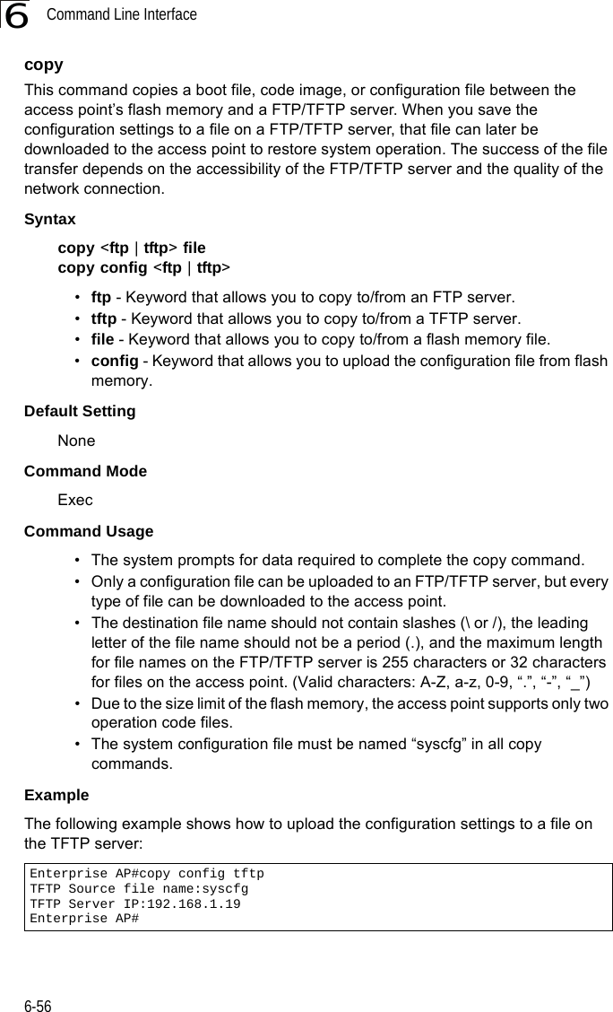 Command Line Interface6-566copy This command copies a boot file, code image, or configuration file between the access point’s flash memory and a FTP/TFTP server. When you save the configuration settings to a file on a FTP/TFTP server, that file can later be downloaded to the access point to restore system operation. The success of the file transfer depends on the accessibility of the FTP/TFTP server and the quality of the network connection. Syntaxcopy &lt;ftp | tftp&gt; filecopy config &lt;ftp | tftp&gt;•ftp - Keyword that allows you to copy to/from an FTP server.•tftp - Keyword that allows you to copy to/from a TFTP server.•file - Keyword that allows you to copy to/from a flash memory file. •config - Keyword that allows you to upload the configuration file from flash memory. Default Setting NoneCommand Mode ExecCommand Usage • The system prompts for data required to complete the copy command. • Only a configuration file can be uploaded to an FTP/TFTP server, but every type of file can be downloaded to the access point.•The destination file name should not contain slashes (\ or /), the leading letter of the file name should not be a period (.), and the maximum length for file names on the FTP/TFTP server is 255 characters or 32 characters for files on the access point. (Valid characters: A-Z, a-z, 0-9, “.”, “-”, “_”)• Due to the size limit of the flash memory, the access point supports only two operation code files.• The system configuration file must be named “syscfg” in all copy commands.Example The following example shows how to upload the configuration settings to a file on the TFTP server:Enterprise AP#copy config tftpTFTP Source file name:syscfgTFTP Server IP:192.168.1.19Enterprise AP#