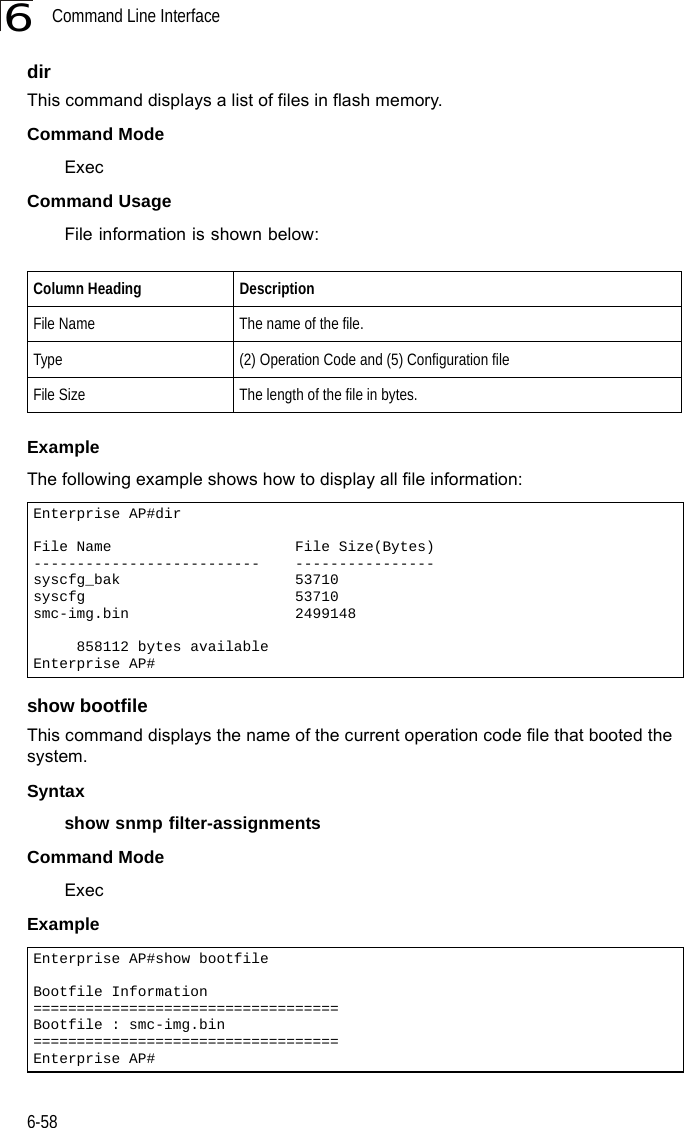 Command Line Interface6-586dirThis command displays a list of files in flash memory.Command Mode ExecCommand Usage File information is shown below:Example The following example shows how to display all file information:show bootfileThis command displays the name of the current operation code file that booted the system.Syntaxshow snmp filter-assignmentsCommand Mode ExecExample Column Heading DescriptionFile Name The name of the file.Type (2) Operation Code and (5) Configuration fileFile Size The length of the file in bytes.Enterprise AP#dirFile Name                     File Size(Bytes)--------------------------    ----------------syscfg_bak                    53710syscfg                        53710smc-img.bin                   2499148     858112 bytes availableEnterprise AP#Enterprise AP#show bootfileBootfile Information===================================Bootfile : smc-img.bin===================================Enterprise AP#