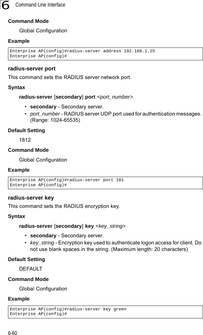 Command Line Interface6-606Command Mode Global ConfigurationExample radius-server portThis command sets the RADIUS server network port. Syntaxradius-server [secondary] port &lt;port_number&gt;•secondary - Secondary server.•port_number - RADIUS server UDP port used for authentication messages. (Range: 1024-65535)Default Setting 1812Command Mode Global ConfigurationExample radius-server keyThis command sets the RADIUS encryption key. Syntax radius-server [secondary] key &lt;key_string&gt;•secondary - Secondary server.•key_string - Encryption key used to authenticate logon access for client. Do not use blank spaces in the string. (Maximum length: 20 characters)Default Setting DEFAULTCommand Mode Global ConfigurationExample Enterprise AP(config)#radius-server address 192.168.1.25Enterprise AP(config)#Enterprise AP(config)#radius-server port 181Enterprise AP(config)#Enterprise AP(config)#radius-server key greenEnterprise AP(config)#