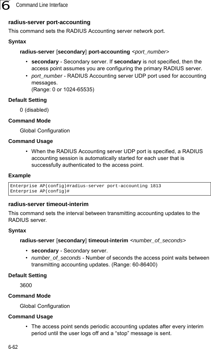 Command Line Interface6-626radius-server port-accountingThis command sets the RADIUS Accounting server network port. Syntaxradius-server [secondary] port-accounting &lt;port_number&gt;•secondary - Secondary server. If secondary is not specified, then the access point assumes you are configuring the primary RADIUS server.•port_number - RADIUS Accounting server UDP port used for accounting messages. (Range: 0 or 1024-65535)Default Setting 0 (disabled)Command Mode Global ConfigurationCommand Usage • When the RADIUS Accounting server UDP port is specified, a RADIUS accounting session is automatically started for each user that is successfully authenticated to the access point.Example radius-server timeout-interimThis command sets the interval between transmitting accounting updates to the RADIUS server.Syntax radius-server [secondary] timeout-interim &lt;number_of_seconds&gt;•secondary - Secondary server.•number_of_seconds - Number of seconds the access point waits between transmitting accounting updates. (Range: 60-86400)Default Setting 3600Command Mode Global ConfigurationCommand Usage • The access point sends periodic accounting updates after every interim period until the user logs off and a “stop” message is sent.Enterprise AP(config)#radius-server port-accounting 1813Enterprise AP(config)#