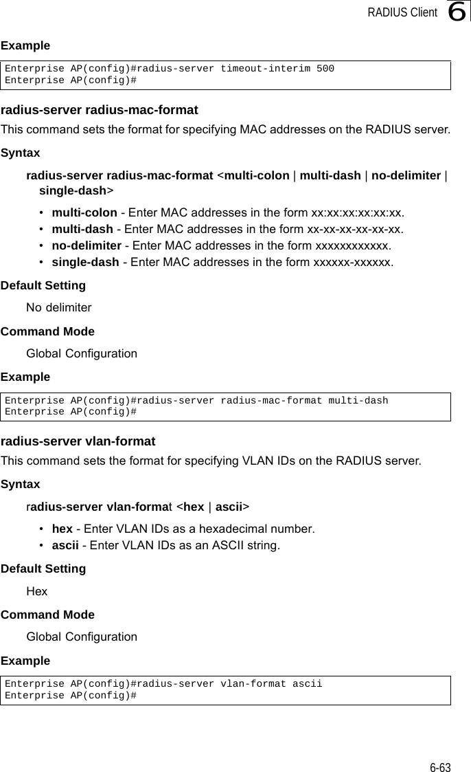 RADIUS Client6-636Example radius-server radius-mac-formatThis command sets the format for specifying MAC addresses on the RADIUS server.Syntaxradius-server radius-mac-format &lt;multi-colon | multi-dash | no-delimiter | single-dash&gt;•multi-colon - Enter MAC addresses in the form xx:xx:xx:xx:xx:xx.•multi-dash - Enter MAC addresses in the form xx-xx-xx-xx-xx-xx.•no-delimiter - Enter MAC addresses in the form xxxxxxxxxxxx.•single-dash - Enter MAC addresses in the form xxxxxx-xxxxxx.Default SettingNo delimiterCommand ModeGlobal ConfigurationExample radius-server vlan-formatThis command sets the format for specifying VLAN IDs on the RADIUS server.Syntaxradius-server vlan-format &lt;hex | ascii&gt;•hex - Enter VLAN IDs as a hexadecimal number.•ascii - Enter VLAN IDs as an ASCII string.Default SettingHexCommand ModeGlobal ConfigurationExample Enterprise AP(config)#radius-server timeout-interim 500Enterprise AP(config)#Enterprise AP(config)#radius-server radius-mac-format multi-dashEnterprise AP(config)#Enterprise AP(config)#radius-server vlan-format asciiEnterprise AP(config)#