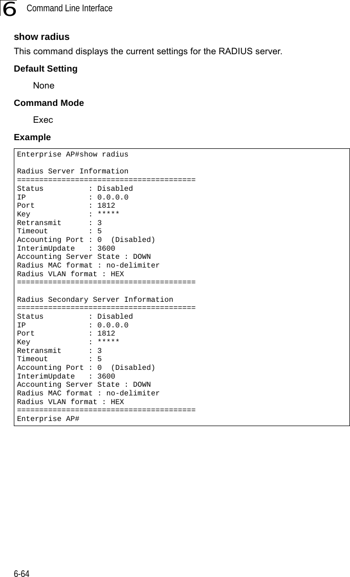 Command Line Interface6-646show radiusThis command displays the current settings for the RADIUS server.Default SettingNoneCommand Mode ExecExample Enterprise AP#show radiusRadius Server Information========================================Status          : DisabledIP              : 0.0.0.0Port            : 1812Key             : *****Retransmit      : 3Timeout         : 5Accounting Port : 0  (Disabled)InterimUpdate   : 3600Accounting Server State : DOWNRadius MAC format : no-delimiterRadius VLAN format : HEX========================================Radius Secondary Server Information========================================Status          : DisabledIP              : 0.0.0.0Port            : 1812Key             : *****Retransmit      : 3Timeout         : 5Accounting Port : 0  (Disabled)InterimUpdate   : 3600Accounting Server State : DOWNRadius MAC format : no-delimiterRadius VLAN format : HEX========================================Enterprise AP#