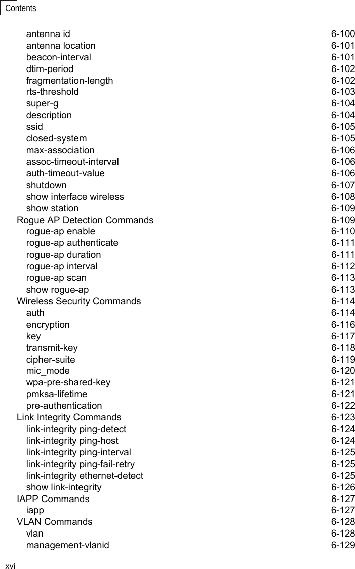 xviContentsantenna id  6-100antenna location  6-101beacon-interval 6-101dtim-period 6-102fragmentation-length 6-102rts-threshold 6-103super-g 6-104description 6-104ssid 6-105closed-system 6-105max-association 6-106assoc-timeout-interval 6-106auth-timeout-value 6-106shutdown 6-107show interface wireless  6-108show station  6-109Rogue AP Detection Commands  6-109rogue-ap enable  6-110rogue-ap authenticate  6-111rogue-ap duration  6-111rogue-ap interval  6-112rogue-ap scan  6-113show rogue-ap  6-113Wireless Security Commands  6-114auth 6-114encryption 6-116key 6-117transmit-key 6-118cipher-suite 6-119mic_mode 6-120wpa-pre-shared-key 6-121pmksa-lifetime 6-121pre-authentication 6-122Link Integrity Commands  6-123link-integrity ping-detect  6-124link-integrity ping-host  6-124link-integrity ping-interval  6-125link-integrity ping-fail-retry  6-125link-integrity ethernet-detect  6-125show link-integrity  6-126IAPP Commands  6-127iapp 6-127VLAN Commands  6-128vlan 6-128management-vlanid 6-129