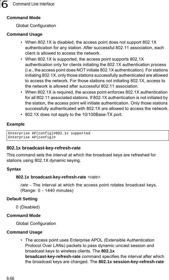 Command Line Interface6-666Command ModeGlobal ConfigurationCommand Usage• When 802.1X is disabled, the access point does not support 802.1X authentication for any station. After successful 802.11 association, each client is allowed to access the network.• When 802.1X is supported, the access point supports 802.1X authentication only for clients initiating the 802.1X authentication process (i.e., the access point does NOT initiate 802.1X authentication). For stations initiating 802.1X, only those stations successfully authenticated are allowed to access the network. For those stations not initiating 802.1X, access to the network is allowed after successful 802.11 association.• When 802.1X is required, the access point enforces 802.1X authentication for all 802.11 associated stations. If 802.1X authentication is not initiated by the station, the access point will initiate authentication. Only those stations successfully authenticated with 802.1X are allowed to access the network.• 802.1X does not apply to the 10/100Base-TX port.Example802.1x broadcast-key-refresh-rateThis command sets the interval at which the broadcast keys are refreshed for stations using 802.1X dynamic keying. Syntax802.1x broadcast-key-refresh-rate &lt;rate&gt;rate - The interval at which the access point rotates broadcast keys. (Range: 0 - 1440 minutes)Default Setting0 (Disabled)Command ModeGlobal ConfigurationCommand Usage• The access point uses Enterprise APOL (Extensible Authentication Protocol Over LANs) packets to pass dynamic unicast session and broadcast keys to wireless clients. The 802.1x broadcast-key-refresh-rate command specifies the interval after which the broadcast keys are changed. The 802.1x session-key-refresh-rate Enterprise AP(config)#802.1x supportedEnterprise AP(config)#