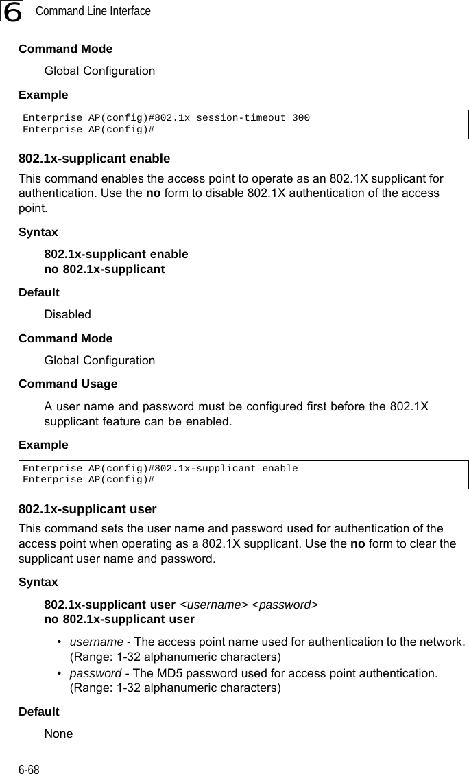 Command Line Interface6-686Command ModeGlobal ConfigurationExample802.1x-supplicant enableThis command enables the access point to operate as an 802.1X supplicant for authentication. Use the no form to disable 802.1X authentication of the access point.Syntax802.1x-supplicant enableno 802.1x-supplicantDefaultDisabledCommand ModeGlobal ConfigurationCommand UsageA user name and password must be configured first before the 802.1X supplicant feature can be enabled.Example802.1x-supplicant userThis command sets the user name and password used for authentication of the access point when operating as a 802.1X supplicant. Use the no form to clear the supplicant user name and password.Syntax802.1x-supplicant user &lt;username&gt; &lt;password&gt;no 802.1x-supplicant user•username - The access point name used for authentication to the network. (Range: 1-32 alphanumeric characters)•password - The MD5 password used for access point authentication. (Range: 1-32 alphanumeric characters)DefaultNoneEnterprise AP(config)#802.1x session-timeout 300Enterprise AP(config)#Enterprise AP(config)#802.1x-supplicant enableEnterprise AP(config)#