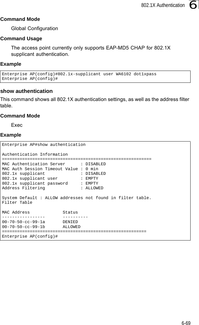 802.1X Authentication6-696Command ModeGlobal ConfigurationCommand UsageThe access point currently only supports EAP-MD5 CHAP for 802.1X supplicant authentication.Exampleshow authenticationThis command shows all 802.1X authentication settings, as well as the address filter table.Command ModeExecExampleEnterprise AP(config)#802.1x-supplicant user WA6102 dot1xpassEnterprise AP(config)#Enterprise AP#show authenticationAuthentication Information===========================================================MAC Authentication Server      : DISABLEDMAC Auth Session Timeout Value : 0 min802.1x supplicant              : DISABLED802.1x supplicant user         : EMPTY802.1x supplicant password     : EMPTYAddress Filtering              : ALLOWEDSystem Default : ALLOW addresses not found in filter table.Filter TableMAC Address             Status-----------------       ----------00-70-50-cc-99-1a       DENIED00-70-50-cc-99-1b       ALLOWED=========================================================Enterprise AP(config)#