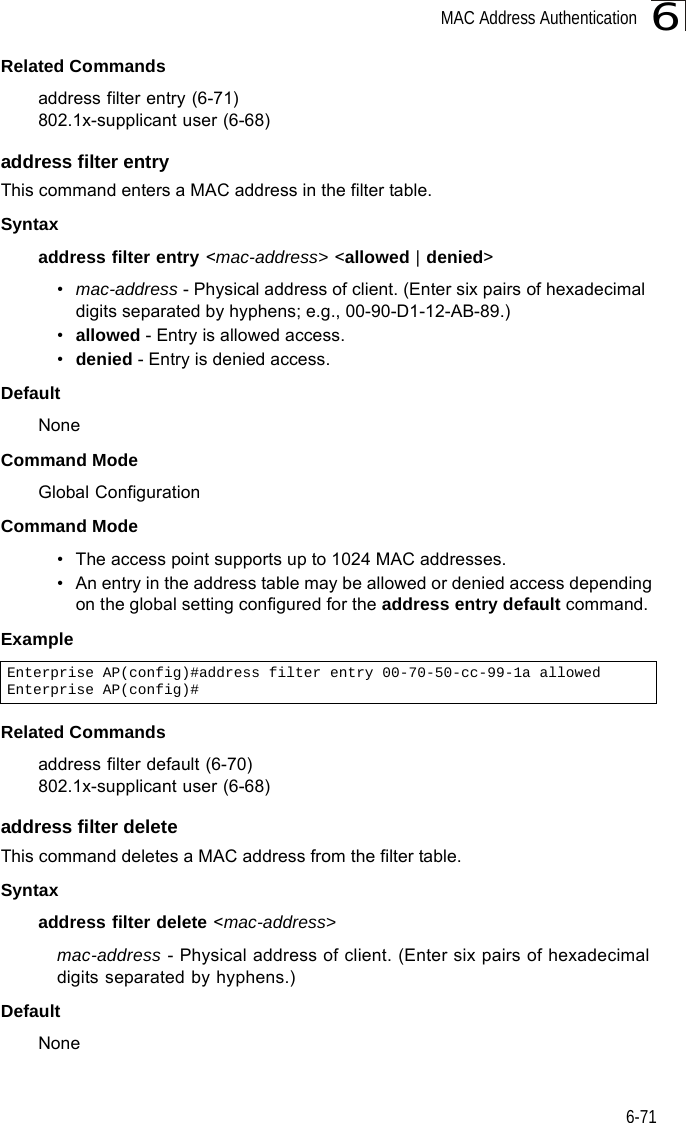 MAC Address Authentication6-716Related Commandsaddress filter entry (6-71)802.1x-supplicant user (6-68)address filter entryThis command enters a MAC address in the filter table.Syntaxaddress filter entry &lt;mac-address&gt; &lt;allowed | denied&gt;•mac-address - Physical address of client. (Enter six pairs of hexadecimal digits separated by hyphens; e.g., 00-90-D1-12-AB-89.)•allowed - Entry is allowed access.•denied - Entry is denied access.DefaultNoneCommand ModeGlobal ConfigurationCommand Mode• The access point supports up to 1024 MAC addresses.• An entry in the address table may be allowed or denied access depending on the global setting configured for the address entry default command.ExampleRelated Commandsaddress filter default (6-70)802.1x-supplicant user (6-68)address filter deleteThis command deletes a MAC address from the filter table.Syntaxaddress filter delete &lt;mac-address&gt;mac-address - Physical address of client. (Enter six pairs of hexadecimal digits separated by hyphens.)DefaultNoneEnterprise AP(config)#address filter entry 00-70-50-cc-99-1a allowedEnterprise AP(config)#