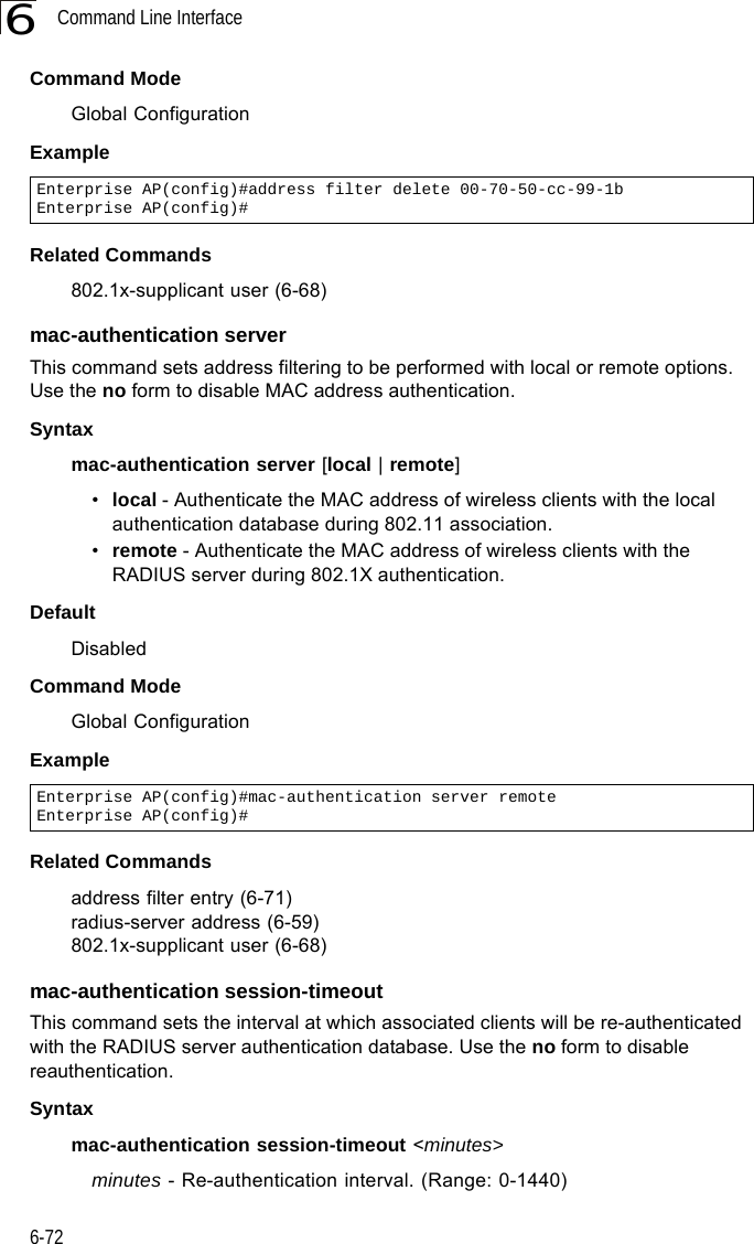 Command Line Interface6-726Command ModeGlobal ConfigurationExampleRelated Commands802.1x-supplicant user (6-68)mac-authentication serverThis command sets address filtering to be performed with local or remote options. Use the no form to disable MAC address authentication.Syntaxmac-authentication server [local | remote]•local - Authenticate the MAC address of wireless clients with the local authentication database during 802.11 association.•remote - Authenticate the MAC address of wireless clients with the RADIUS server during 802.1X authentication.DefaultDisabledCommand ModeGlobal ConfigurationExampleRelated Commandsaddress filter entry (6-71)radius-server address (6-59)802.1x-supplicant user (6-68)mac-authentication session-timeoutThis command sets the interval at which associated clients will be re-authenticated with the RADIUS server authentication database. Use the no form to disable reauthentication.Syntaxmac-authentication session-timeout &lt;minutes&gt;minutes - Re-authentication interval. (Range: 0-1440)Enterprise AP(config)#address filter delete 00-70-50-cc-99-1b Enterprise AP(config)#Enterprise AP(config)#mac-authentication server remoteEnterprise AP(config)#