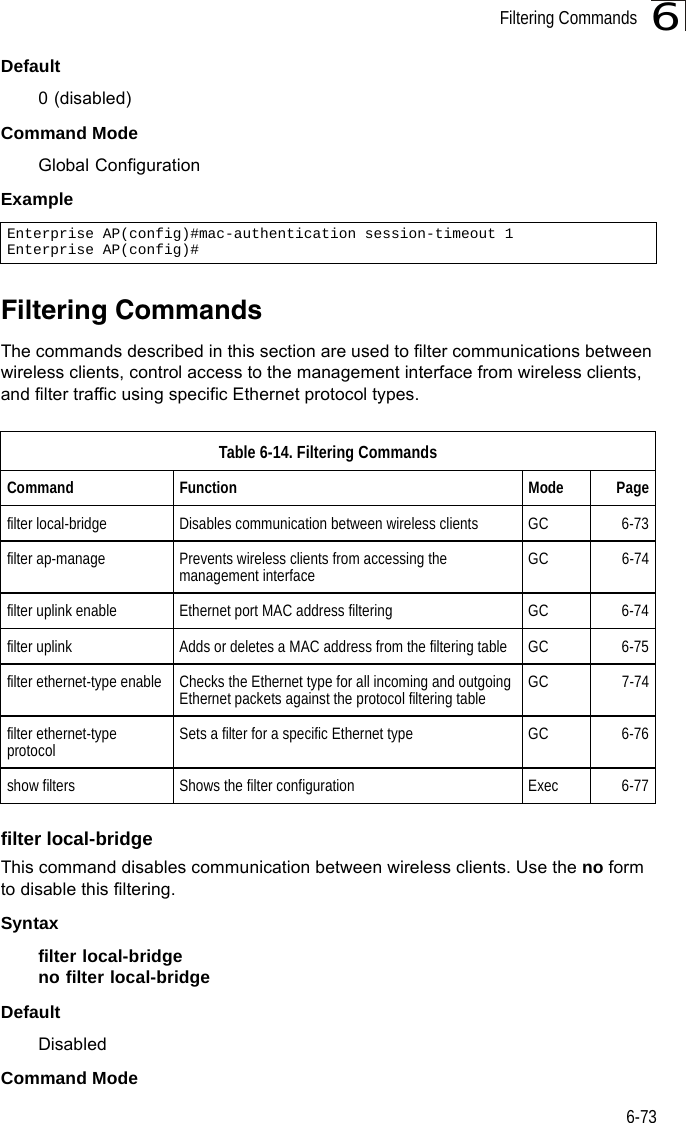 Filtering Commands6-736Default0 (disabled)Command ModeGlobal ConfigurationExampleFiltering CommandsThe commands described in this section are used to filter communications between wireless clients, control access to the management interface from wireless clients, and filter traffic using specific Ethernet protocol types. filter local-bridgeThis command disables communication between wireless clients. Use the no form to disable this filtering.Syntaxfilter local-bridgeno filter local-bridgeDefaultDisabledCommand ModeEnterprise AP(config)#mac-authentication session-timeout 1Enterprise AP(config)#Table 6-14. Filtering CommandsCommand Function Mode Pagefilter local-bridge Disables communication between wireless clients GC 6-73filter ap-manage Prevents wireless clients from accessing the management interface GC 6-74filter uplink enable Ethernet port MAC address filtering GC 6-74filter uplink Adds or deletes a MAC address from the filtering table GC 6-75filter ethernet-type enable Checks the Ethernet type for all incoming and outgoing Ethernet packets against the protocol filtering table GC 7-74filter ethernet-type protocol  Sets a filter for a specific Ethernet type GC 6-76show filters Shows the filter configuration Exec 6-77