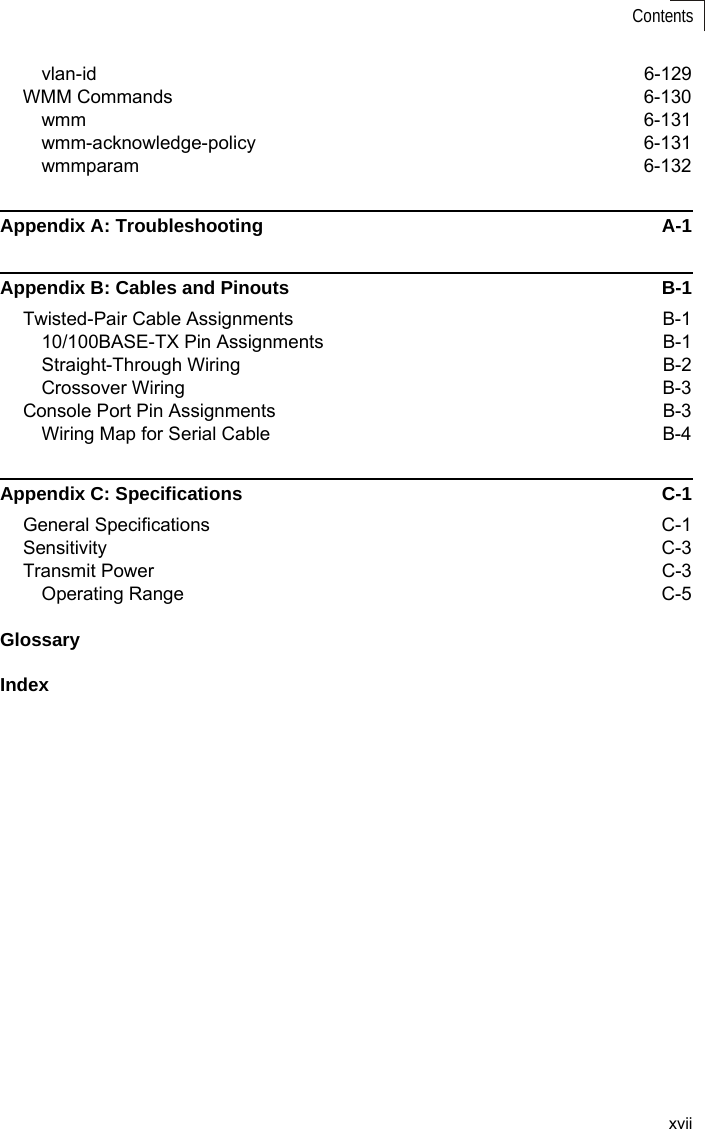 xviiContentsvlan-id 6-129WMM Commands  6-130wmm 6-131wmm-acknowledge-policy 6-131wmmparam 6-132Appendix A: Troubleshooting  A-1Appendix B: Cables and Pinouts  B-1Twisted-Pair Cable Assignments  B-110/100BASE-TX Pin Assignments  B-1Straight-Through Wiring  B-2Crossover Wiring  B-3Console Port Pin Assignments  B-3Wiring Map for Serial Cable   B-4Appendix C: Specifications  C-1General Specifications  C-1Sensitivity C-3Transmit Power   C-3Operating Range  C-5GlossaryIndex