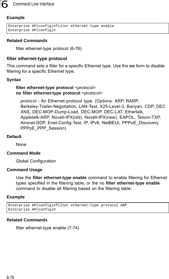 Command Line Interface6-766ExampleRelated Commandsfilter ethernet-type protocol (6-76)filter ethernet-type protocolThis command sets a filter for a specific Ethernet type. Use the no form to disable filtering for a specific Ethernet type.Syntaxfilter ethernet-type protocol &lt;protocol&gt;no filter ethernet-type protocol &lt;protocol&gt;protocol - An Ethernet protocol type. (Options: ARP, RARP, Berkeley-Trailer-Negotiation, LAN-Test, X25-Level-3, Banyan, CDP, DEC XNS, DEC-MOP-Dump-Load, DEC-MOP, DEC-LAT, Ethertalk, Appletalk-ARP, Novell-IPX(old), Novell-IPX(new), EAPOL, Telxon-TXP, Aironet-DDP, Enet-Config-Test, IP, IPv6, NetBEUI, PPPoE_Discovery, PPPoE_PPP_Session)DefaultNoneCommand ModeGlobal ConfigurationCommand UsageUse the filter ethernet-type enable command to enable filtering for Ethernet types specified in the filtering table, or the no filter ethernet-type enable command to disable all filtering based on the filtering table.ExampleRelated Commandsfilter ethernet-type enable (7-74)Enterprise AP(config)#filter ethernet-type enableEnterprise AP(config)#Enterprise AP(config)#filter ethernet-type protocol ARPEnterprise AP(config)#