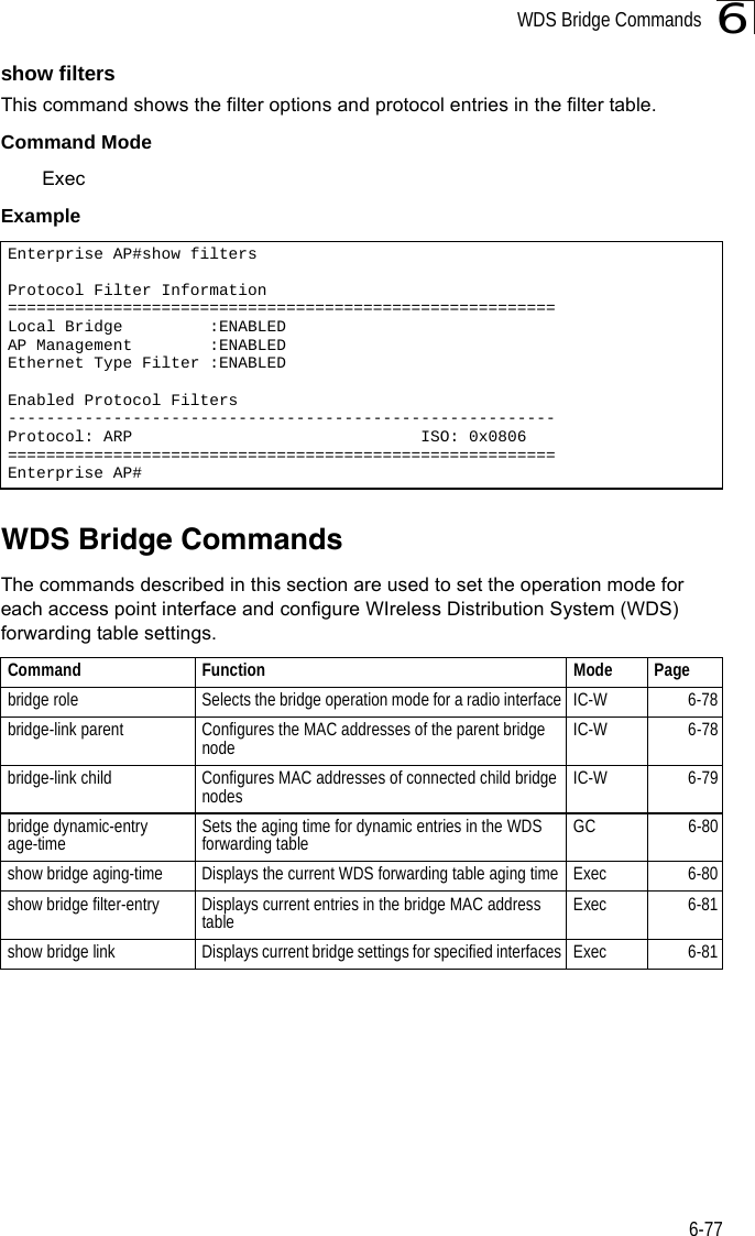 WDS Bridge Commands6-776show filtersThis command shows the filter options and protocol entries in the filter table. Command ModeExecExampleWDS Bridge Commands The commands described in this section are used to set the operation mode for each access point interface and configure WIreless Distribution System (WDS) forwarding table settings. Enterprise AP#show filtersProtocol Filter Information=========================================================Local Bridge         :ENABLEDAP Management        :ENABLEDEthernet Type Filter :ENABLEDEnabled Protocol Filters---------------------------------------------------------Protocol: ARP                              ISO: 0x0806=========================================================Enterprise AP#Command Function Mode Pagebridge role Selects the bridge operation mode for a radio interface IC-W 6-78bridge-link parent Configures the MAC addresses of the parent bridge node IC-W 6-78bridge-link child Configures MAC addresses of connected child bridge nodes IC-W 6-79bridge dynamic-entry age-time Sets the aging time for dynamic entries in the WDS forwarding table GC 6-80show bridge aging-time Displays the current WDS forwarding table aging time Exec 6-80show bridge filter-entry Displays current entries in the bridge MAC address table Exec 6-81show bridge link Displays current bridge settings for specified interfaces Exec 6-81