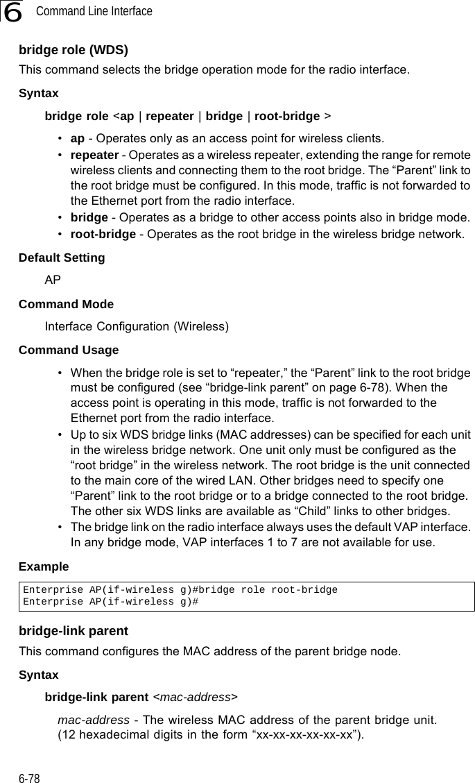 Command Line Interface6-786bridge role (WDS)This command selects the bridge operation mode for the radio interface.Syntaxbridge role &lt;ap | repeater | bridge | root-bridge &gt;•ap - Operates only as an access point for wireless clients.•repeater - Operates as a wireless repeater, extending the range for remote wireless clients and connecting them to the root bridge. The “Parent” link to the root bridge must be configured. In this mode, traffic is not forwarded to the Ethernet port from the radio interface.•bridge - Operates as a bridge to other access points also in bridge mode.•root-bridge - Operates as the root bridge in the wireless bridge network.Default Setting APCommand Mode Interface Configuration (Wireless)Command Usage • When the bridge role is set to “repeater,” the “Parent” link to the root bridge must be configured (see “bridge-link parent” on page 6-78). When the access point is operating in this mode, traffic is not forwarded to the Ethernet port from the radio interface.• Up to six WDS bridge links (MAC addresses) can be specified for each unit in the wireless bridge network. One unit only must be configured as the “root bridge” in the wireless network. The root bridge is the unit connected to the main core of the wired LAN. Other bridges need to specify one “Parent” link to the root bridge or to a bridge connected to the root bridge. The other six WDS links are available as “Child” links to other bridges.• The bridge link on the radio interface always uses the default VAP interface. In any bridge mode, VAP interfaces 1 to 7 are not available for use.Example bridge-link parentThis command configures the MAC address of the parent bridge node.Syntaxbridge-link parent &lt;mac-address&gt;mac-address - The wireless MAC address of the parent bridge unit. (12 hexadecimal digits in the form “xx-xx-xx-xx-xx-xx”).Enterprise AP(if-wireless g)#bridge role root-bridgeEnterprise AP(if-wireless g)#