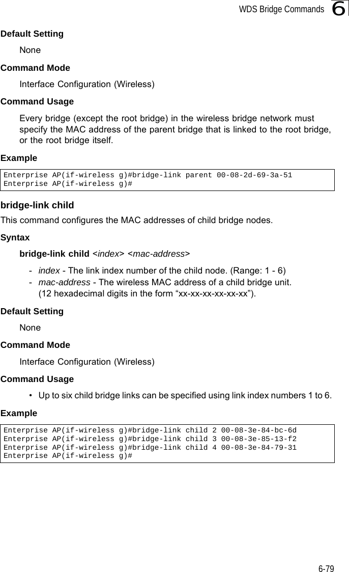 WDS Bridge Commands6-796Default Setting NoneCommand Mode Interface Configuration (Wireless)Command Usage Every bridge (except the root bridge) in the wireless bridge network must specify the MAC address of the parent bridge that is linked to the root bridge, or the root bridge itself.Example bridge-link childThis command configures the MAC addresses of child bridge nodes.Syntaxbridge-link child &lt;index&gt; &lt;mac-address&gt;-index - The link index number of the child node. (Range: 1 - 6)-mac-address - The wireless MAC address of a child bridge unit. (12 hexadecimal digits in the form “xx-xx-xx-xx-xx-xx”).Default Setting NoneCommand Mode Interface Configuration (Wireless)Command Usage • Up to six child bridge links can be specified using link index numbers 1 to 6. Example Enterprise AP(if-wireless g)#bridge-link parent 00-08-2d-69-3a-51Enterprise AP(if-wireless g)#Enterprise AP(if-wireless g)#bridge-link child 2 00-08-3e-84-bc-6dEnterprise AP(if-wireless g)#bridge-link child 3 00-08-3e-85-13-f2Enterprise AP(if-wireless g)#bridge-link child 4 00-08-3e-84-79-31Enterprise AP(if-wireless g)#