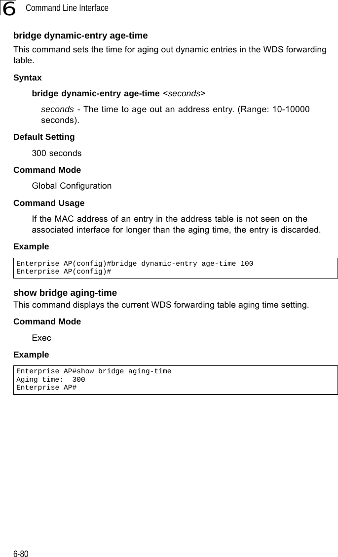 Command Line Interface6-806bridge dynamic-entry age-timeThis command sets the time for aging out dynamic entries in the WDS forwarding table.Syntaxbridge dynamic-entry age-time &lt;seconds&gt;seconds - The time to age out an address entry. (Range: 10-10000 seconds).Default Setting 300 secondsCommand Mode Global ConfigurationCommand Usage If the MAC address of an entry in the address table is not seen on the associated interface for longer than the aging time, the entry is discarded.Example show bridge aging-timeThis command displays the current WDS forwarding table aging time setting.Command Mode ExecExample Enterprise AP(config)#bridge dynamic-entry age-time 100Enterprise AP(config)#Enterprise AP#show bridge aging-timeAging time:  300Enterprise AP#