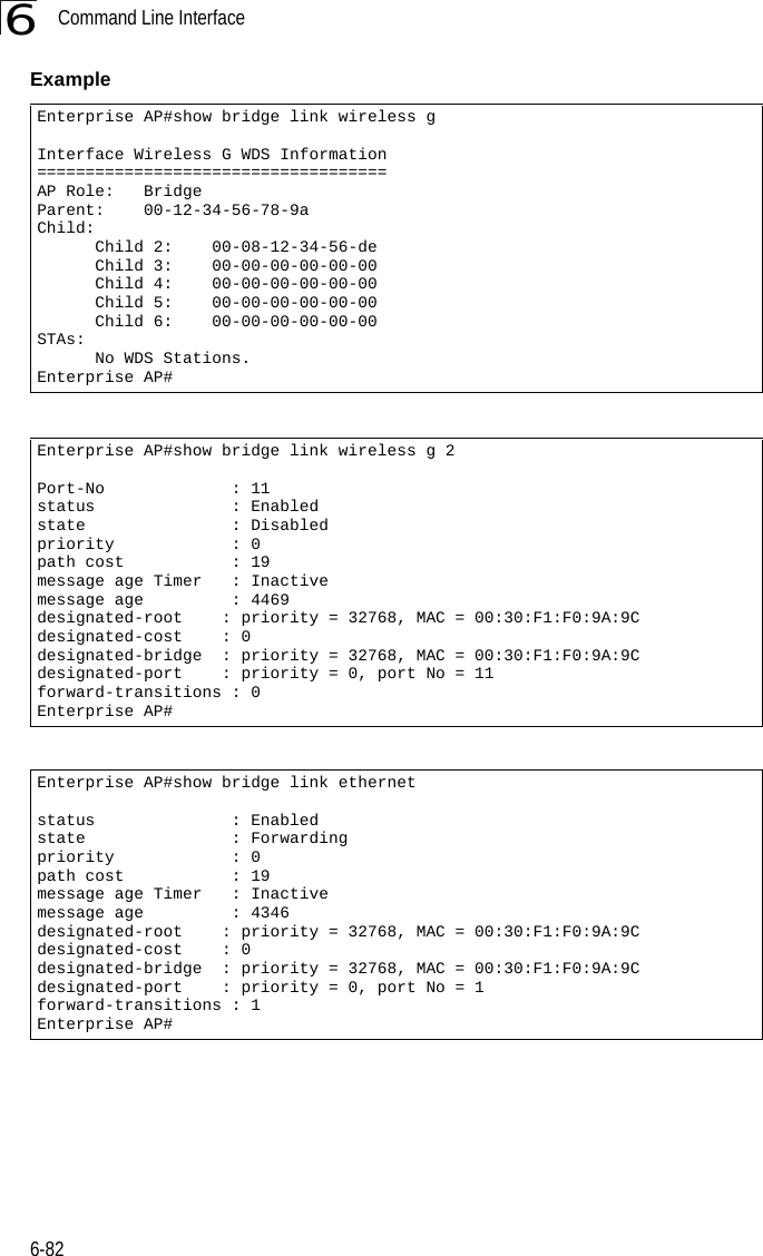 Command Line Interface6-826Example Enterprise AP#show bridge link wireless gInterface Wireless G WDS Information====================================AP Role:   BridgeParent:    00-12-34-56-78-9aChild:      Child 2:    00-08-12-34-56-de      Child 3:    00-00-00-00-00-00      Child 4:    00-00-00-00-00-00      Child 5:    00-00-00-00-00-00      Child 6:    00-00-00-00-00-00STAs:      No WDS Stations.Enterprise AP#Enterprise AP#show bridge link wireless g 2Port-No             : 11status              : Enabledstate               : Disabledpriority            : 0path cost           : 19message age Timer   : Inactivemessage age         : 4469designated-root    : priority = 32768, MAC = 00:30:F1:F0:9A:9Cdesignated-cost    : 0designated-bridge  : priority = 32768, MAC = 00:30:F1:F0:9A:9Cdesignated-port    : priority = 0, port No = 11forward-transitions : 0Enterprise AP#Enterprise AP#show bridge link ethernetstatus              : Enabledstate               : Forwardingpriority            : 0path cost           : 19message age Timer   : Inactivemessage age         : 4346designated-root    : priority = 32768, MAC = 00:30:F1:F0:9A:9Cdesignated-cost    : 0designated-bridge  : priority = 32768, MAC = 00:30:F1:F0:9A:9Cdesignated-port    : priority = 0, port No = 1forward-transitions : 1Enterprise AP#