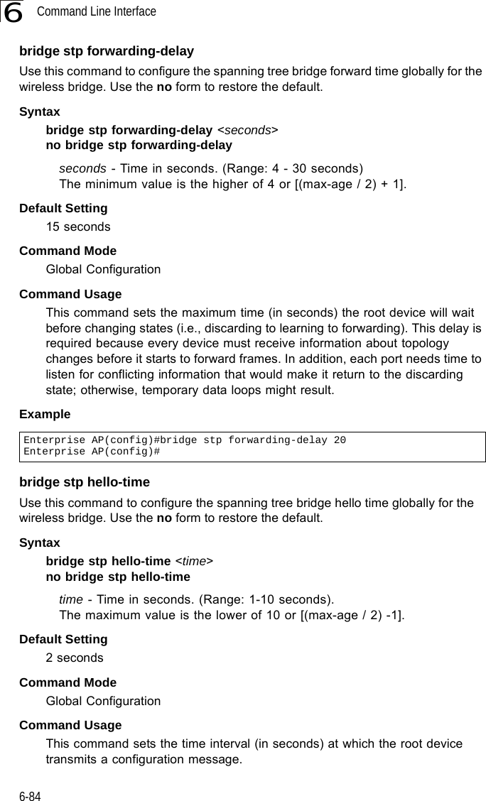 Command Line Interface6-846bridge stp forwarding-delayUse this command to configure the spanning tree bridge forward time globally for the wireless bridge. Use the no form to restore the default.Syntax bridge stp forwarding-delay &lt;seconds&gt;no bridge stp forwarding-delayseconds - Time in seconds. (Range: 4 - 30 seconds)The minimum value is the higher of 4 or [(max-age / 2) + 1]. Default Setting 15 secondsCommand Mode Global ConfigurationCommand Usage This command sets the maximum time (in seconds) the root device will wait before changing states (i.e., discarding to learning to forwarding). This delay is required because every device must receive information about topology changes before it starts to forward frames. In addition, each port needs time to listen for conflicting information that would make it return to the discarding state; otherwise, temporary data loops might result.Example bridge stp hello-timeUse this command to configure the spanning tree bridge hello time globally for the wireless bridge. Use the no form to restore the default.Syntax bridge stp hello-time &lt;time&gt;no bridge stp hello-timetime - Time in seconds. (Range: 1-10 seconds). The maximum value is the lower of 10 or [(max-age / 2) -1]. Default Setting 2 secondsCommand Mode Global ConfigurationCommand Usage This command sets the time interval (in seconds) at which the root device transmits a configuration message.Enterprise AP(config)#bridge stp forwarding-delay 20Enterprise AP(config)#