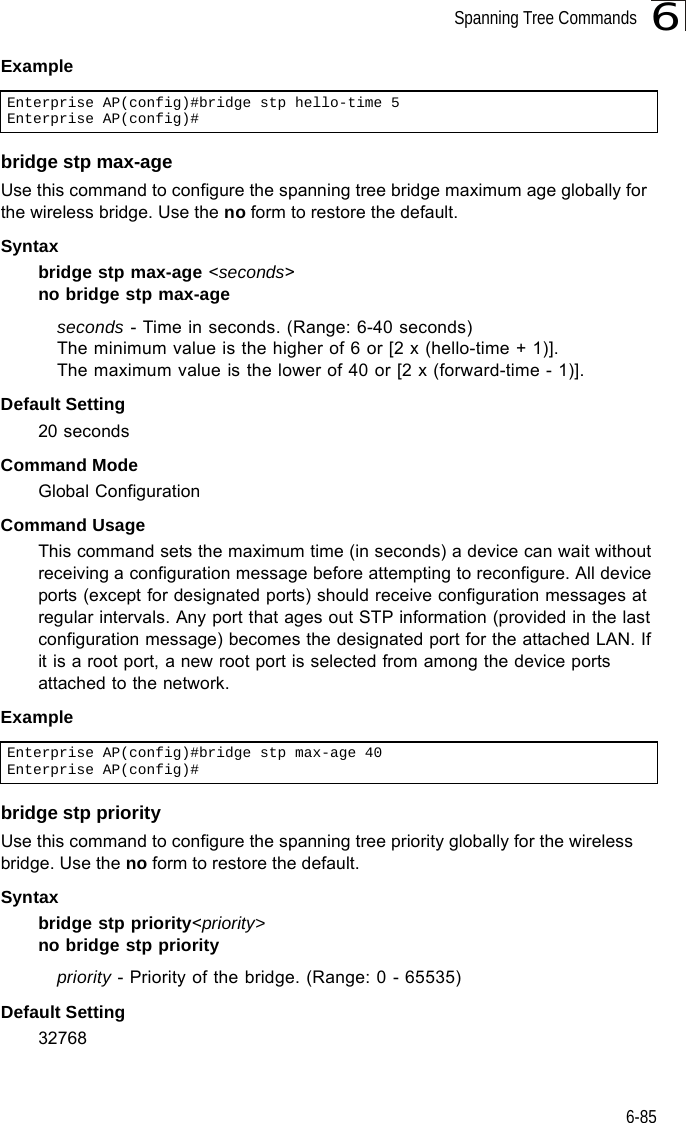 Spanning Tree Commands6-856Example bridge stp max-ageUse this command to configure the spanning tree bridge maximum age globally for the wireless bridge. Use the no form to restore the default.Syntax bridge stp max-age &lt;seconds&gt;no bridge stp max-ageseconds - Time in seconds. (Range: 6-40 seconds)The minimum value is the higher of 6 or [2 x (hello-time + 1)].The maximum value is the lower of 40 or [2 x (forward-time - 1)].Default Setting 20 secondsCommand Mode Global ConfigurationCommand Usage This command sets the maximum time (in seconds) a device can wait without receiving a configuration message before attempting to reconfigure. All device ports (except for designated ports) should receive configuration messages at regular intervals. Any port that ages out STP information (provided in the last configuration message) becomes the designated port for the attached LAN. If it is a root port, a new root port is selected from among the device ports attached to the network.Example bridge stp priorityUse this command to configure the spanning tree priority globally for the wireless bridge. Use the no form to restore the default.Syntax bridge stp priority&lt;priority&gt;no bridge stp prioritypriority - Priority of the bridge. (Range: 0 - 65535) Default Setting 32768Enterprise AP(config)#bridge stp hello-time 5Enterprise AP(config)#Enterprise AP(config)#bridge stp max-age 40Enterprise AP(config)#