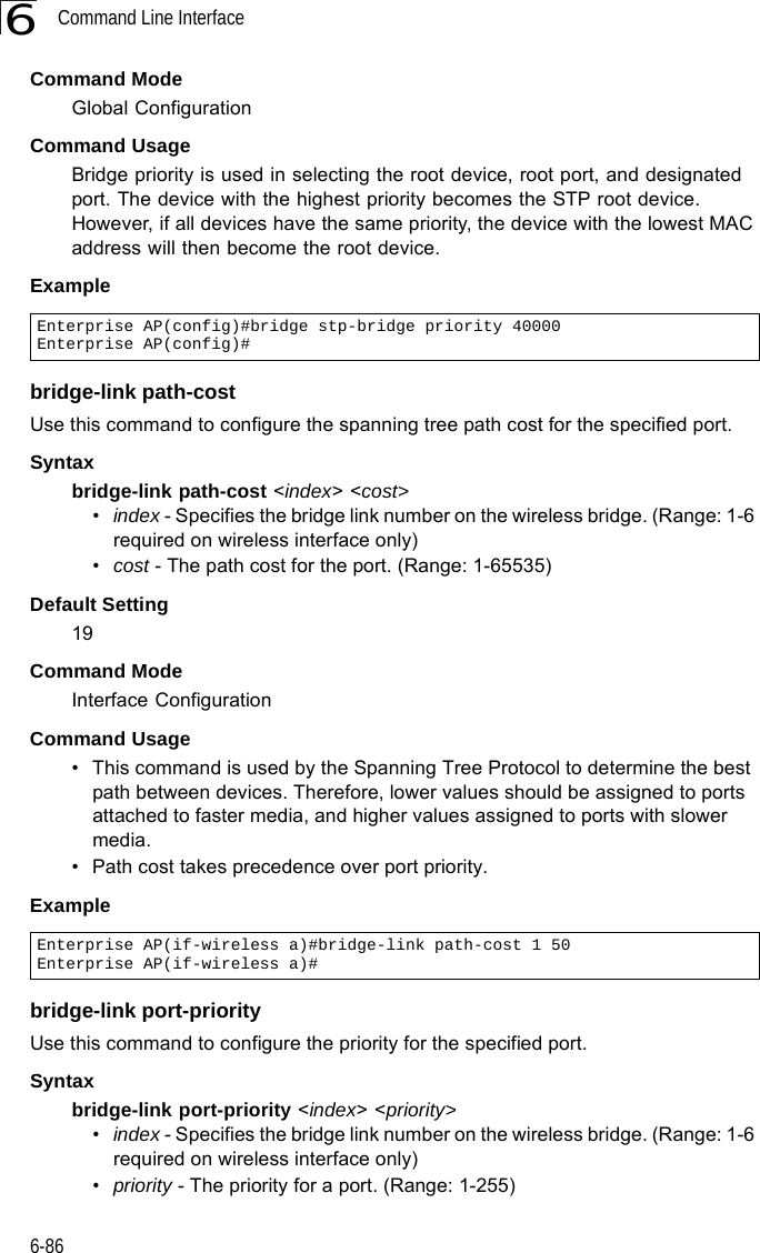 Command Line Interface6-866Command Mode Global ConfigurationCommand Usage Bridge priority is used in selecting the root device, root port, and designated port. The device with the highest priority becomes the STP root device. However, if all devices have the same priority, the device with the lowest MAC address will then become the root device. Example bridge-link path-costUse this command to configure the spanning tree path cost for the specified port.Syntax bridge-link path-cost &lt;index&gt; &lt;cost&gt; •index - Specifies the bridge link number on the wireless bridge. (Range: 1-6 required on wireless interface only)•cost - The path cost for the port. (Range: 1-65535)Default Setting 19Command Mode Interface ConfigurationCommand Usage • This command is used by the Spanning Tree Protocol to determine the best path between devices. Therefore, lower values should be assigned to ports attached to faster media, and higher values assigned to ports with slower media. • Path cost takes precedence over port priority.Example bridge-link port-priorityUse this command to configure the priority for the specified port. Syntax bridge-link port-priority &lt;index&gt; &lt;priority&gt;•index - Specifies the bridge link number on the wireless bridge. (Range: 1-6 required on wireless interface only)•priority - The priority for a port. (Range: 1-255)Enterprise AP(config)#bridge stp-bridge priority 40000Enterprise AP(config)#Enterprise AP(if-wireless a)#bridge-link path-cost 1 50Enterprise AP(if-wireless a)#