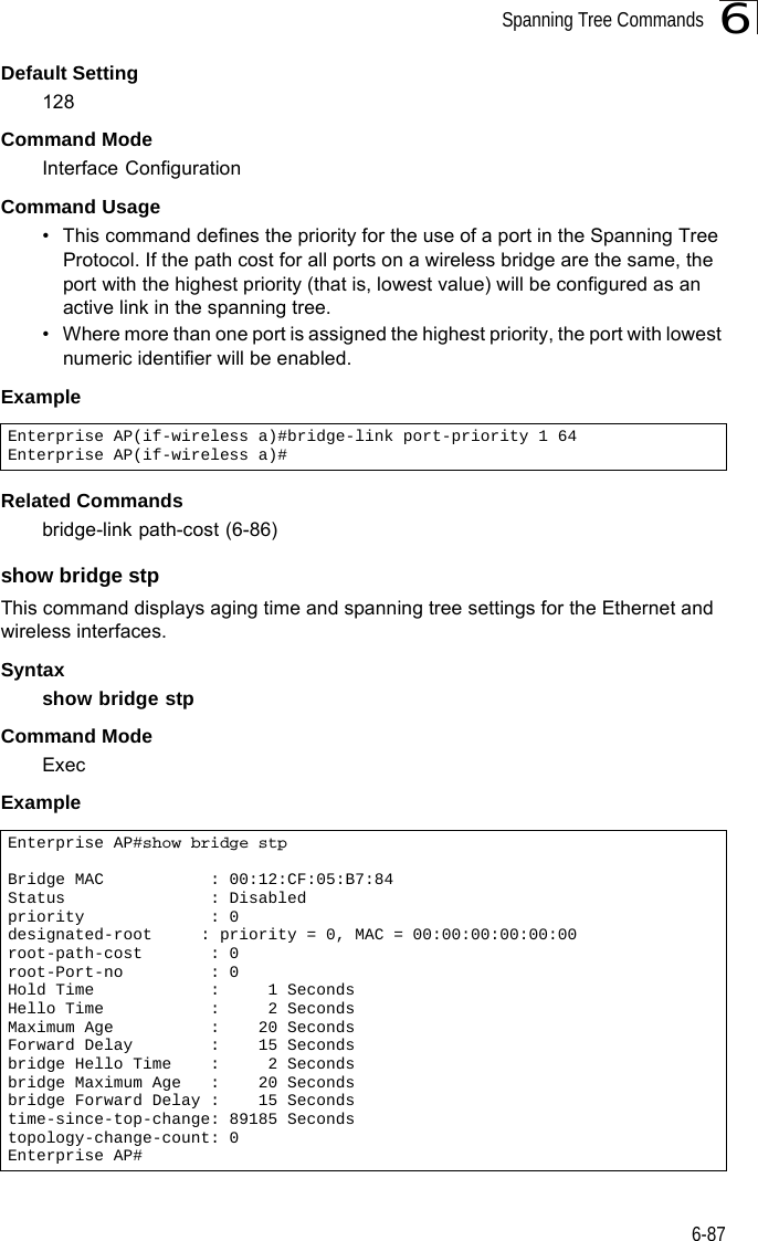 Spanning Tree Commands6-876Default Setting 128Command Mode Interface ConfigurationCommand Usage • This command defines the priority for the use of a port in the Spanning Tree Protocol. If the path cost for all ports on a wireless bridge are the same, the port with the highest priority (that is, lowest value) will be configured as an active link in the spanning tree. • Where more than one port is assigned the highest priority, the port with lowest numeric identifier will be enabled.Example Related Commandsbridge-link path-cost (6-86)show bridge stpThis command displays aging time and spanning tree settings for the Ethernet and  wireless interfaces.Syntaxshow bridge stpCommand ModeExecExampleEnterprise AP(if-wireless a)#bridge-link port-priority 1 64Enterprise AP(if-wireless a)#Enterprise AP#show bridge stpBridge MAC           : 00:12:CF:05:B7:84Status               : Disabledpriority             : 0designated-root     : priority = 0, MAC = 00:00:00:00:00:00root-path-cost       : 0root-Port-no         : 0Hold Time            :     1 SecondsHello Time           :     2 SecondsMaximum Age          :    20 SecondsForward Delay        :    15 Secondsbridge Hello Time    :     2 Secondsbridge Maximum Age   :    20 Secondsbridge Forward Delay :    15 Secondstime-since-top-change: 89185 Secondstopology-change-count: 0Enterprise AP#