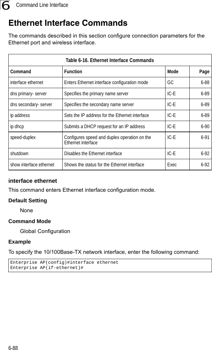 Command Line Interface6-886Ethernet Interface Commands The commands described in this section configure connection parameters for the Ethernet port and wireless interface.interface ethernetThis command enters Ethernet interface configuration mode.Default Setting NoneCommand Mode Global Configuration Example To specify the 10/100Base-TX network interface, enter the following command:Table 6-16. Ethernet Interface CommandsCommand Function Mode Pageinterface ethernet Enters Ethernet interface configuration mode  GC 6-88dns primary- server Specifies the primary name server IC-E 6-89dns secondary- server Specifies the secondary name server IC-E 6-89ip address  Sets the IP address for the Ethernet interface IC-E 6-89ip dhcp Submits a DHCP request for an IP address IC-E 6-90speed-duplex  Configures speed and duplex operation on the Ethernet interface IC-E 6-91shutdown Disables the Ethernet interface IC-E 6-92show interface ethernet Shows the status for the Ethernet interface Exec 6-92Enterprise AP(config)#interface ethernet Enterprise AP(if-ethernet)#