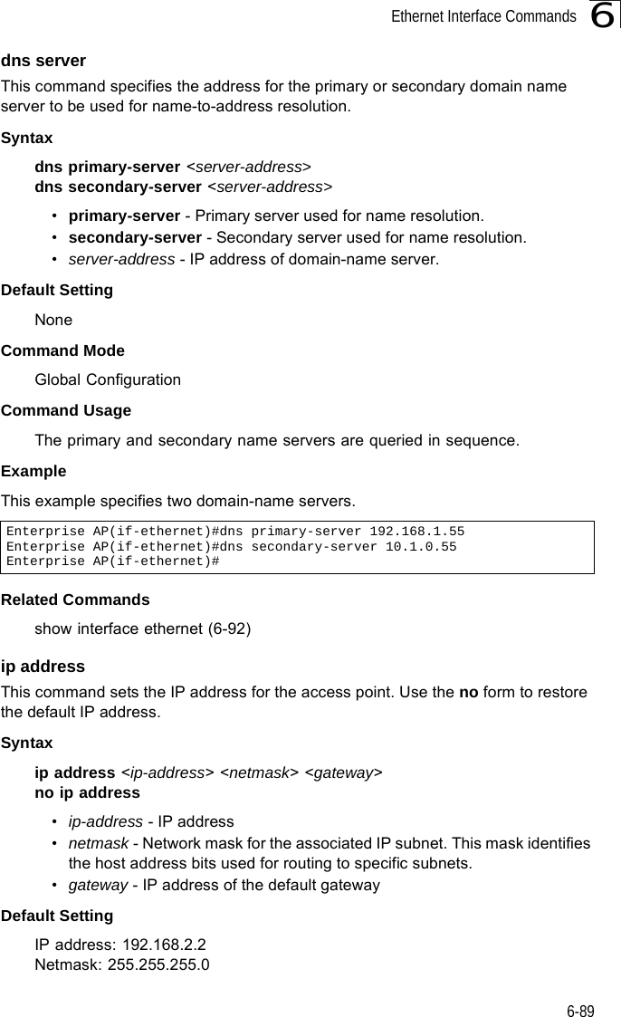 Ethernet Interface Commands6-896dns serverThis command specifies the address for the primary or secondary domain name server to be used for name-to-address resolution. Syntaxdns primary-server &lt;server-address&gt;dns secondary-server &lt;server-address&gt;•primary-server - Primary server used for name resolution.•secondary-server - Secondary server used for name resolution.•server-address - IP address of domain-name server.Default Setting NoneCommand Mode Global ConfigurationCommand Usage The primary and secondary name servers are queried in sequence. ExampleThis example specifies two domain-name servers.Related Commands show interface ethernet (6-92)ip address This command sets the IP address for the access point. Use the no form to restore the default IP address.Syntaxip address &lt;ip-address&gt; &lt;netmask&gt; &lt;gateway&gt;no ip address•ip-address - IP address •netmask - Network mask for the associated IP subnet. This mask identifies the host address bits used for routing to specific subnets. •gateway - IP address of the default gatewayDefault Setting IP address: 192.168.2.2Netmask: 255.255.255.0Enterprise AP(if-ethernet)#dns primary-server 192.168.1.55Enterprise AP(if-ethernet)#dns secondary-server 10.1.0.55Enterprise AP(if-ethernet)#