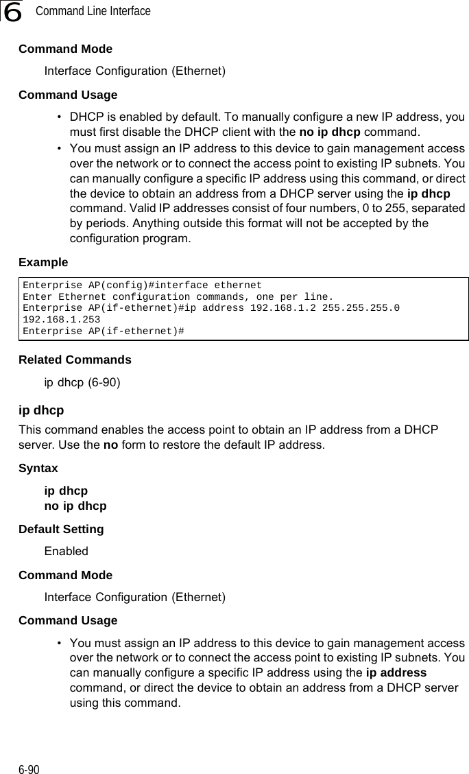 Command Line Interface6-906Command Mode Interface Configuration (Ethernet)Command Usage • DHCP is enabled by default. To manually configure a new IP address, you must first disable the DHCP client with the no ip dhcp command.• You must assign an IP address to this device to gain management access over the network or to connect the access point to existing IP subnets. You can manually configure a specific IP address using this command, or direct the device to obtain an address from a DHCP server using the ip dhcp command. Valid IP addresses consist of four numbers, 0 to 255, separated by periods. Anything outside this format will not be accepted by the configuration program. ExampleRelated Commandsip dhcp (6-90)ip dhcp This command enables the access point to obtain an IP address from a DHCP server. Use the no form to restore the default IP address.Syntax ip dhcpno ip dhcpDefault Setting EnabledCommand Mode Interface Configuration (Ethernet)Command Usage • You must assign an IP address to this device to gain management access over the network or to connect the access point to existing IP subnets. You can manually configure a specific IP address using the ip address command, or direct the device to obtain an address from a DHCP server using this command. Enterprise AP(config)#interface ethernetEnter Ethernet configuration commands, one per line.Enterprise AP(if-ethernet)#ip address 192.168.1.2 255.255.255.0 192.168.1.253Enterprise AP(if-ethernet)#