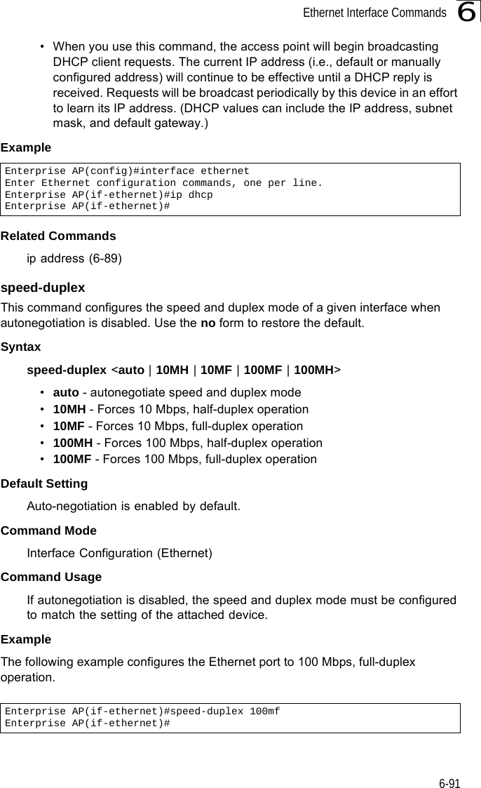 Ethernet Interface Commands6-916• When you use this command, the access point will begin broadcasting DHCP client requests. The current IP address (i.e., default or manually configured address) will continue to be effective until a DHCP reply is received. Requests will be broadcast periodically by this device in an effort to learn its IP address. (DHCP values can include the IP address, subnet mask, and default gateway.) ExampleRelated Commandsip address (6-89)speed-duplexThis command configures the speed and duplex mode of a given interface when autonegotiation is disabled. Use the no form to restore the default.Syntax speed-duplex &lt;auto | 10MH | 10MF | 100MF | 100MH&gt;•auto - autonegotiate speed and duplex mode•10MH - Forces 10 Mbps, half-duplex operation•10MF - Forces 10 Mbps, full-duplex operation •100MH - Forces 100 Mbps, half-duplex operation •100MF - Forces 100 Mbps, full-duplex operation Default Setting Auto-negotiation is enabled by default. Command Mode Interface Configuration (Ethernet)Command UsageIf autonegotiation is disabled, the speed and duplex mode must be configured to match the setting of the attached device.Example The following example configures the Ethernet port to 100 Mbps, full-duplex operation.Enterprise AP(config)#interface ethernetEnter Ethernet configuration commands, one per line.Enterprise AP(if-ethernet)#ip dhcpEnterprise AP(if-ethernet)#Enterprise AP(if-ethernet)#speed-duplex 100mfEnterprise AP(if-ethernet)#