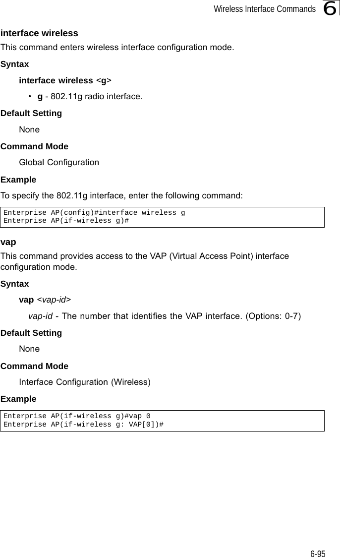 Wireless Interface Commands6-956interface wirelessThis command enters wireless interface configuration mode.Syntaxinterface wireless &lt;g&gt;•g - 802.11g radio interface.Default Setting NoneCommand Mode Global Configuration Example To specify the 802.11g interface, enter the following command:vapThis command provides access to the VAP (Virtual Access Point) interface configuration mode.Syntaxvap &lt;vap-id&gt;vap-id - The number that identifies the VAP interface. (Options: 0-7)Default Setting NoneCommand Mode Interface Configuration (Wireless)ExampleEnterprise AP(config)#interface wireless gEnterprise AP(if-wireless g)#Enterprise AP(if-wireless g)#vap 0Enterprise AP(if-wireless g: VAP[0])#