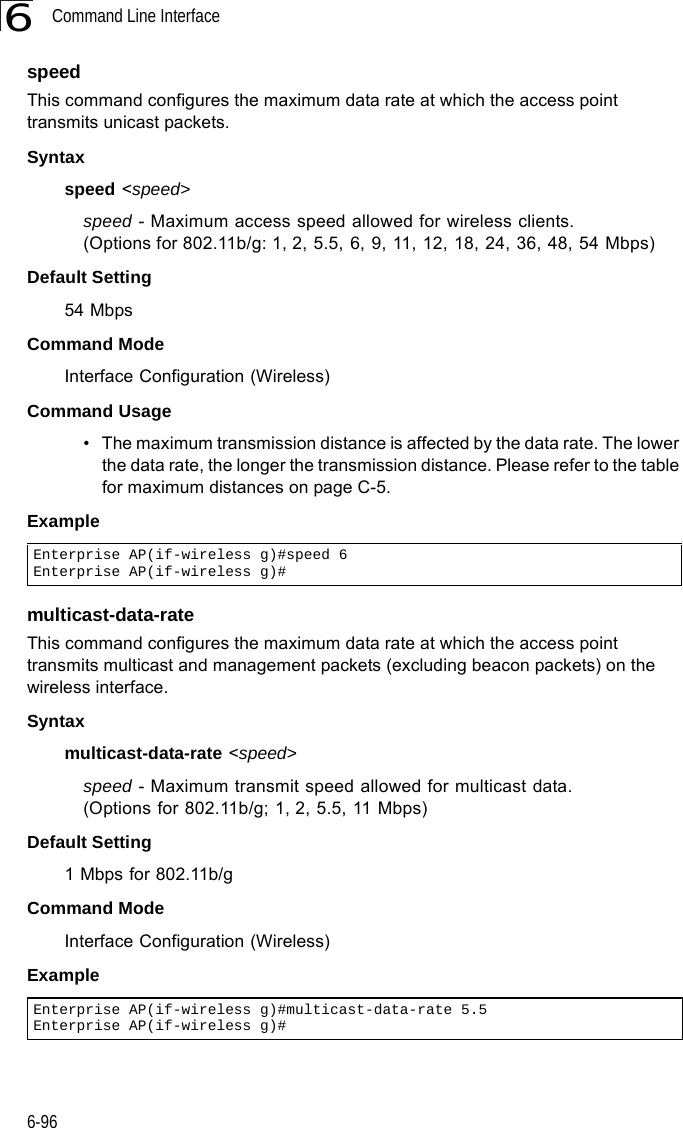 Command Line Interface6-966speedThis command configures the maximum data rate at which the access point transmits unicast packets. Syntaxspeed &lt;speed&gt;speed - Maximum access speed allowed for wireless clients.   (Options for 802.11b/g: 1, 2, 5.5, 6, 9, 11, 12, 18, 24, 36, 48, 54 Mbps)Default Setting 54 MbpsCommand Mode Interface Configuration (Wireless)Command Usage • The maximum transmission distance is affected by the data rate. The lower the data rate, the longer the transmission distance. Please refer to the table for maximum distances on page C-5.Examplemulticast-data-rateThis command configures the maximum data rate at which the access point transmits multicast and management packets (excluding beacon packets) on the wireless interface. Syntaxmulticast-data-rate &lt;speed&gt;speed - Maximum transmit speed allowed for multicast data.(Options for 802.11b/g; 1, 2, 5.5, 11 Mbps)Default Setting 1 Mbps for 802.11b/gCommand Mode Interface Configuration (Wireless)ExampleEnterprise AP(if-wireless g)#speed 6Enterprise AP(if-wireless g)#Enterprise AP(if-wireless g)#multicast-data-rate 5.5Enterprise AP(if-wireless g)#