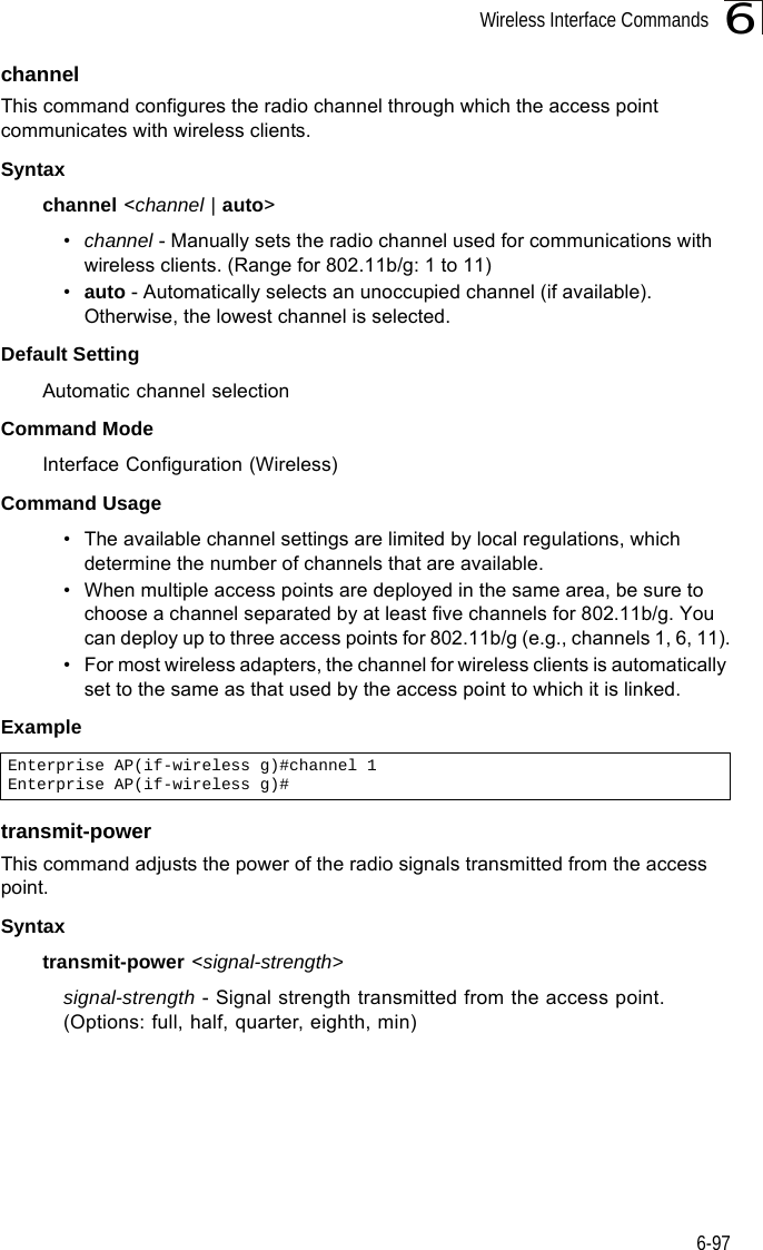 Wireless Interface Commands6-976channelThis command configures the radio channel through which the access point communicates with wireless clients. Syntaxchannel &lt;channel | auto&gt;•channel - Manually sets the radio channel used for communications with wireless clients. (Range for 802.11b/g: 1 to 11)•auto - Automatically selects an unoccupied channel (if available). Otherwise, the lowest channel is selected.Default Setting Automatic channel selection Command Mode Interface Configuration (Wireless)Command Usage • The available channel settings are limited by local regulations, which determine the number of channels that are available. • When multiple access points are deployed in the same area, be sure to choose a channel separated by at least five channels for 802.11b/g. You can deploy up to three access points for 802.11b/g (e.g., channels 1, 6, 11).• For most wireless adapters, the channel for wireless clients is automatically set to the same as that used by the access point to which it is linked.Exampletransmit-powerThis command adjusts the power of the radio signals transmitted from the access point.Syntaxtransmit-power &lt;signal-strength&gt;signal-strength - Signal strength transmitted from the access point. (Options: full, half, quarter, eighth, min)Enterprise AP(if-wireless g)#channel 1Enterprise AP(if-wireless g)#