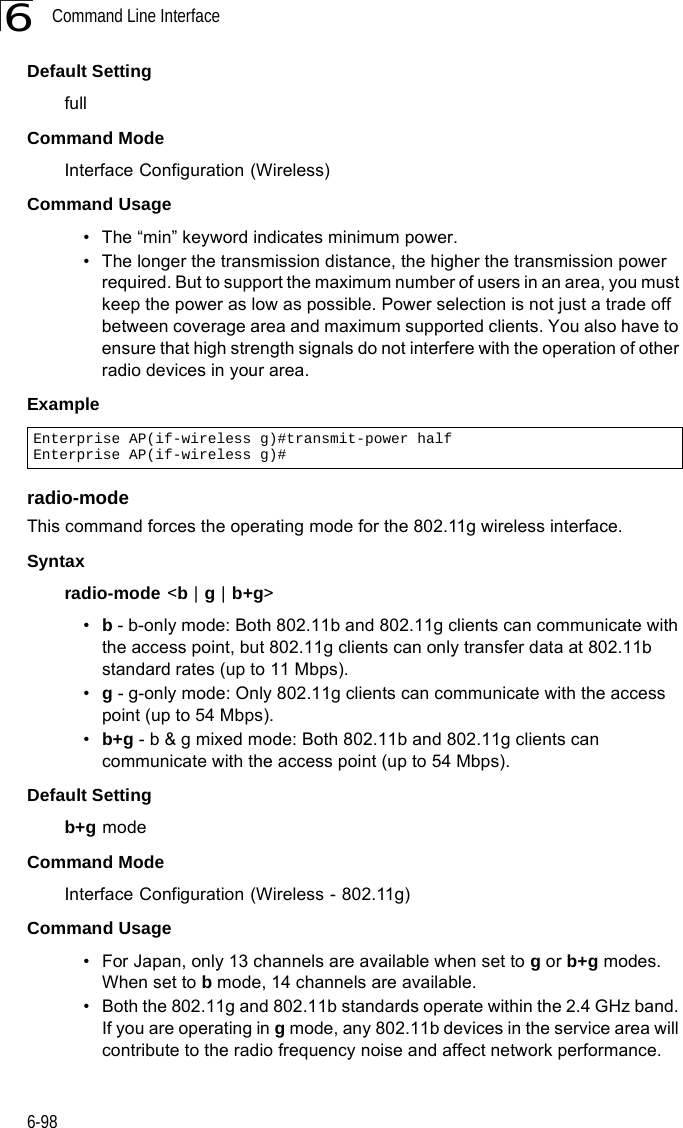 Command Line Interface6-986Default Setting fullCommand Mode Interface Configuration (Wireless)Command Usage • The “min” keyword indicates minimum power.• The longer the transmission distance, the higher the transmission power required. But to support the maximum number of users in an area, you must keep the power as low as possible. Power selection is not just a trade off between coverage area and maximum supported clients. You also have to ensure that high strength signals do not interfere with the operation of other radio devices in your area.Example radio-modeThis command forces the operating mode for the 802.11g wireless interface.Syntaxradio-mode &lt;b | g | b+g&gt;•b - b-only mode: Both 802.11b and 802.11g clients can communicate with the access point, but 802.11g clients can only transfer data at 802.11b standard rates (up to 11 Mbps).•g - g-only mode: Only 802.11g clients can communicate with the access point (up to 54 Mbps).•b+g - b &amp; g mixed mode: Both 802.11b and 802.11g clients can communicate with the access point (up to 54 Mbps).Default Settingb+g modeCommand ModeInterface Configuration (Wireless - 802.11g)Command Usage • For Japan, only 13 channels are available when set to g or b+g modes. When set to b mode, 14 channels are available.• Both the 802.11g and 802.11b standards operate within the 2.4 GHz band. If you are operating in g mode, any 802.11b devices in the service area will contribute to the radio frequency noise and affect network performance.Enterprise AP(if-wireless g)#transmit-power halfEnterprise AP(if-wireless g)#