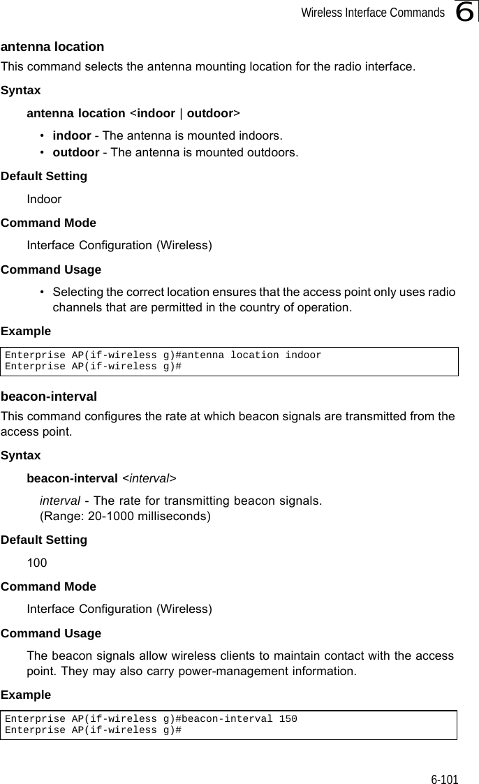 Wireless Interface Commands6-1016antenna locationThis command selects the antenna mounting location for the radio interface.Syntaxantenna location &lt;indoor | outdoor&gt;•indoor - The antenna is mounted indoors.•outdoor - The antenna is mounted outdoors.Default SettingIndoorCommand ModeInterface Configuration (Wireless)Command Usage• Selecting the correct location ensures that the access point only uses radio channels that are permitted in the country of operation.Example beacon-interval This command configures the rate at which beacon signals are transmitted from the access point. Syntaxbeacon-interval &lt;interval&gt;interval - The rate for transmitting beacon signals. (Range: 20-1000 milliseconds)Default Setting 100Command Mode Interface Configuration (Wireless)Command Usage The beacon signals allow wireless clients to maintain contact with the access point. They may also carry power-management information.ExampleEnterprise AP(if-wireless g)#antenna location indoorEnterprise AP(if-wireless g)#Enterprise AP(if-wireless g)#beacon-interval 150Enterprise AP(if-wireless g)#