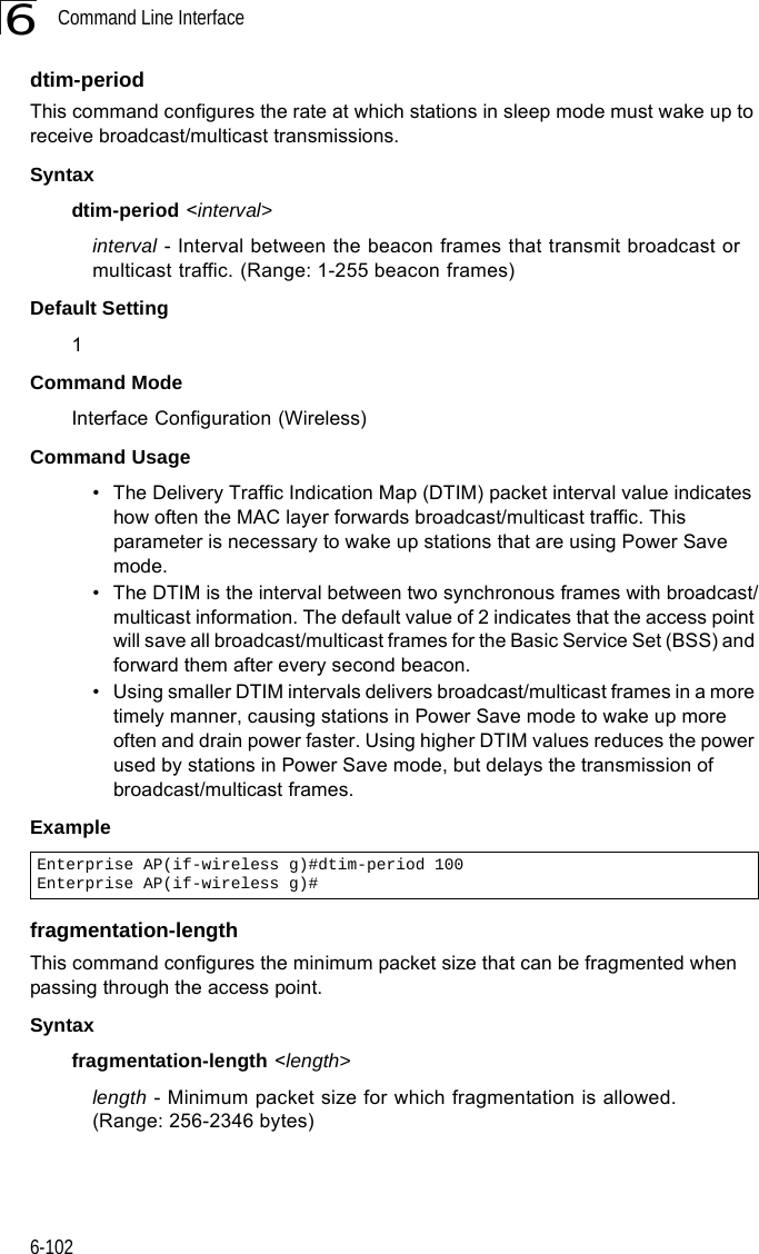 Command Line Interface6-1026dtim-period This command configures the rate at which stations in sleep mode must wake up to receive broadcast/multicast transmissions. Syntaxdtim-period &lt;interval&gt;interval - Interval between the beacon frames that transmit broadcast or multicast traffic. (Range: 1-255 beacon frames)Default Setting 1Command Mode Interface Configuration (Wireless)Command Usage • The Delivery Traffic Indication Map (DTIM) packet interval value indicates how often the MAC layer forwards broadcast/multicast traffic. This parameter is necessary to wake up stations that are using Power Save mode.• The DTIM is the interval between two synchronous frames with broadcast/multicast information. The default value of 2 indicates that the access point will save all broadcast/multicast frames for the Basic Service Set (BSS) and forward them after every second beacon.• Using smaller DTIM intervals delivers broadcast/multicast frames in a more timely manner, causing stations in Power Save mode to wake up more often and drain power faster. Using higher DTIM values reduces the power used by stations in Power Save mode, but delays the transmission of broadcast/multicast frames.Examplefragmentation-length This command configures the minimum packet size that can be fragmented when passing through the access point. Syntaxfragmentation-length &lt;length&gt;length - Minimum packet size for which fragmentation is allowed. (Range: 256-2346 bytes)Enterprise AP(if-wireless g)#dtim-period 100Enterprise AP(if-wireless g)#