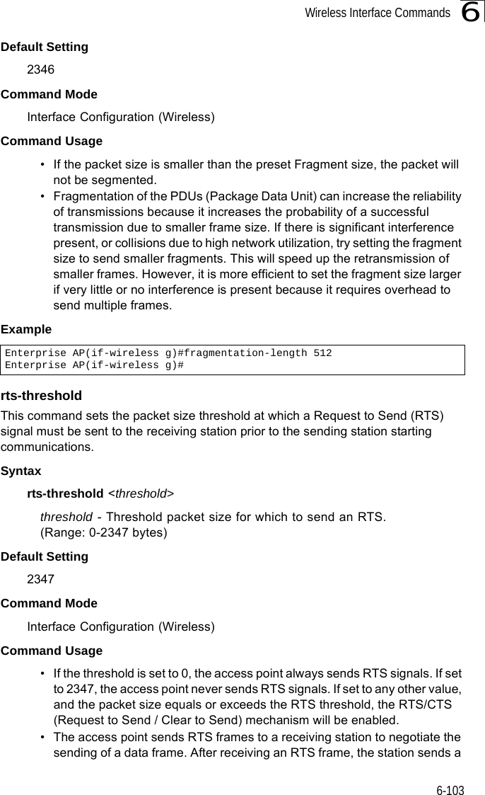 Wireless Interface Commands6-1036Default Setting 2346Command Mode Interface Configuration (Wireless)Command Usage • If the packet size is smaller than the preset Fragment size, the packet will not be segmented.• Fragmentation of the PDUs (Package Data Unit) can increase the reliability of transmissions because it increases the probability of a successful transmission due to smaller frame size. If there is significant interference present, or collisions due to high network utilization, try setting the fragment size to send smaller fragments. This will speed up the retransmission of smaller frames. However, it is more efficient to set the fragment size larger if very little or no interference is present because it requires overhead to send multiple frames.Examplerts-thresholdThis command sets the packet size threshold at which a Request to Send (RTS) signal must be sent to the receiving station prior to the sending station starting communications.Syntaxrts-threshold &lt;threshold&gt;threshold - Threshold packet size for which to send an RTS. (Range: 0-2347 bytes)Default Setting 2347Command Mode Interface Configuration (Wireless)Command Usage • If the threshold is set to 0, the access point always sends RTS signals. If set to 2347, the access point never sends RTS signals. If set to any other value, and the packet size equals or exceeds the RTS threshold, the RTS/CTS (Request to Send / Clear to Send) mechanism will be enabled.• The access point sends RTS frames to a receiving station to negotiate the sending of a data frame. After receiving an RTS frame, the station sends a Enterprise AP(if-wireless g)#fragmentation-length 512Enterprise AP(if-wireless g)#